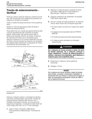 162 QPEBU2109
Secçãodemanutenção
Travãodeestacionamento-Verificar
Travão de estacionamento -
Verificar
Verificar a área à volta da máquina. Certificar-se de
que não há pessoas nem obstáculos presentes na
máquina e na área circundante.
Testar o travão de estacionamento numa superfície
seca.
Apertar o cinto de segurança antes de testar o
travão de estacionamento.
Para determinar se o travão de estacionamento está
a actuar devidamente são utilizados os testes
abaixo. Estes testes não servem para medir o
esforço de retenção máximo do travão. O esforço
de retenção do travão que é necessário para
segurar a máquina a um número específico de rpm
do motor varia em função da máquina. As variações
são dadas pelas diferenças na regulação do motor,
na eficiência da transmissão, etc.
Ilustração 272
Colocar a máquina sobre a inclinação do declive,
mas perto da base deste, para testar o travão de
estacionamento. Realizar este serviço com o
nivelador levantado e travado, com os pinos de
segurança engatados. A posição de teste deve ser
numa rampa com 24,4 % ou 11≥ de inclinação.
1. Ligar o motor. Consultar o Manual de
Funcionamento e Manutenção, ≈Arranque do
motor∆.
2. Deslocar a máquina para a posição do teste.
Consultar o Manual de Funcionamento e
Manutenção, ≈Deslocar a máquina∆.
3. Colocar a alavanca do acelerador na posição
HIGH IDLE (ralenti alto).
4. Activar o travão de estacionamento. A máquina
não se deve mover nas condições seguintes:
• O motor está a funcionar em regime de ralenti
alto.
• A alavanca de propulsão está em PONTO
MOTOR.
• O travão de estacionamento está activado.
• A máquina está colocada na inclinação
especificada.
m CUIDADO
Se a máquina se mover durante o teste, há risco
de lesões pessoais. Se a máquina começar a
andar, desactivar o travão de estacionamento e
utilizar a alavanca de propulsão, para deslocar a
máquina para uma superfície plana.
5. Estacionar a máquina numa superfície
horizontal.
6. Desligar o motor.
AVISO
Se a máquina se mover durante o teste de ensaio
dos travões, consultar o distribuidor Caterpillar. O
distribuidor tem de verificar o sistema de travagem e
fazer as reparações necessárias, antes de voltar a
pôr a máquina funcionar.
XS0998AB
 