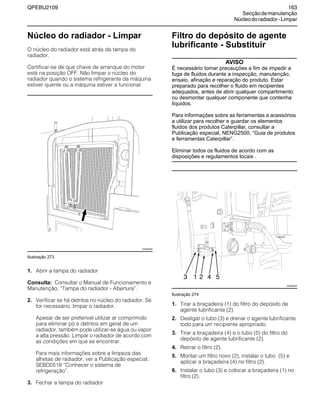 QPEBU2109 163
Secçãodemanutenção
Núcleodoradiador-Limpar
Núcleo do radiador - Limpar
O núcleo do radiador está atrás da tampa do
radiador.
Certificar-se de que chave de arranque do motor
está na posição OFF. Não limpar o núcleo do
radiador quando o sistema refrigerante da máquina
estiver quente ou a máquina estiver a funcionar.
Ilustração 273
1. Abrir a tampa do radiador
Consulta: Consultar o Manual de Funcionamento e
Manutenção, ≈Tampa do radiador - Abertura∆.
2. Verificar se há detritos no núcleo do radiador. Se
for necessário, limpar o radiador.
Apesar de ser preferível utilizar ar comprimido
para eliminar pó e detritos em geral de um
radiador, também pode utilizar-se água ou vapor
a alta pressão. Limpar o radiador de acordo com
as condições em que se encontrar.
Para mais informações sobre a limpeza das
alhetas de radiador, ver a Publicação especial,
SEBD0518 ≈Conhecer o sistema de
refrigeração∆.
3. Fechar a tampa do radiador
Filtro do depósito de agente
lubrificante - Substituir
AVISO
É necessário tomar precauções a fim de impedir a
fuga de fluidos durante a inspecção, manutenção,
ensaio, afinação e reparação do produto. Estar
preparado para recolher o fluido em recipientes
adequados, antes de abrir qualquer compartimento
ou desmontar qualquer componente que contenha
líquidos.
Para informações sobre as ferramentas e acessórios
a utilizar para recolher e guardar os elementos
fluidos dos produtos Caterpillar, consultar a
Publicação especial, NENG2500, “Guia de produtos
e ferramentas Caterpillar”.
Eliminar todos os fluidos de acordo com as
disposições e regulamentos locais .
Ilustração 274
1. Tirar a braçadeira (1) do filtro do depósito de
agente lubrificante (2).
2. Desligar o tubo (3) e drenar o agente lubrificante
todo para um recipiente apropriado.
3. Tirar a braçadeira (4) e o tubo (5) do filtro do
depósito de agente lubrificante (2).
4. Retirar o filtro (2).
5. Montar um filtro novo (2), instalar o tubo (5) e
aplicar a braçadeira (4) no filtro (2).
6. Instalar o tubo (3) e colocar a braçadeira (1) no
filtro (2).
XS0896AB
XS0890AB
3 1 2 4 5
 