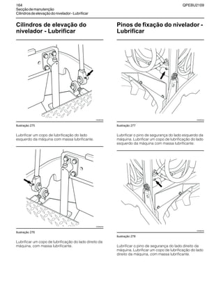 164 QPEBU2109
Secçãodemanutenção
Cilindrosdeelevaçãodonivelador-Lubrificar
Cilindros de elevação do
nivelador - Lubrificar
Ilustração 275
Lubrificar um copo de lubrificação do lado
esquerdo da máquina com massa lubrificante.
Ilustração 276
Lubrificar um copo de lubrificação do lado direito da
máquina, com massa lubrificante.
Pinos de fixação do nivelador -
Lubrificar
Ilustração 277
Lubrificar o pino de segurança do lado esquerdo da
máquina. Lubrificar um copo de lubrificação do lado
esquerdo da máquina com massa lubrificante.
Ilustração 278
Lubrificar o pino de segurança do lado direito da
máquina. Lubrificar um copo de lubrificação do lado
direito da máquina, com massa lubrificante.
XS0963AB
XS0962AB
XS0983AB
XS0982AB
 