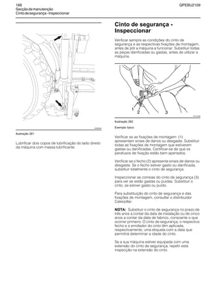 166 QPEBU2109
Secçãodemanutenção
Cintodesegurança-Inspeccionar
Ilustração 281
Lubrificar dois copos de lubrificação do lado direito
da máquina com massa lubrificante.
Cinto de segurança -
Inspeccionar
Verificar sempre as condições do cinto de
segurança e as respectivas fixações de montagem,
antes de pôr a máquina a funcionar. Substituir todas
as peças danificadas ou gastas, antes de utilizar a
máquina.
Ilustração 282
Exemplo típico
Verificar se as fixações de montagem (1)
apresentam sinais de danos ou desgaste. Substituir
todas as fixações de montagem que estiverem
gastas ou danificadas. Certificar-se de que os
parafusos de fixação estão bem apertados.
Verificar se o fecho (2) apresenta sinais de danos ou
desgaste. Se o fecho estiver gasto ou danificada,
substituir totalmente o cinto de segurança.
Inspeccionar as correias do cinto de segurança (3)
para ver se estão gastas ou puídas. Substituir o
cinto, se estiver gasto ou puído.
Para substituição do cinto de segurança e das
fixações de montagem, consultar o distribuidor
Caterpillar.
NOTA: Substituir o cinto de segurança no prazo de
três anos a contar da data de instalação ou de cinco
anos a contar da data de fabrico, consoante o que
ocorrer primeiro. O cinto de segurança, o respectivo
fecho e o enrolador do cinto têm aplicada,
respectivamente, uma etiqueta com a data que
permitirá determinar a idade do cinto.
Se a sua máquina estiver equipada com uma
extensão do cinto de segurança, repetir esta
inspecção na extensão do cinto.
XS0938AB
XS1014AB
1
2 3
 