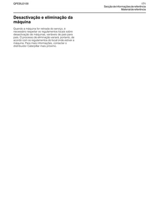 QPEBU2109 171
Secçãodeinformaçõesdereferência
Materialdereferência
Desactivação e eliminação da
máquina
Quando a máquina for retirada do serviço, é
necessário respeitar os regulamentos locais sobre
desactivação de máquinas, variáveis de país para
país. O processo de eliminação variará, portanto, de
acordo com os regulamentos do local onde estiver a
máquina. Para mais informações, contactar o
distribuidor Caterpillar mais próximo.
 