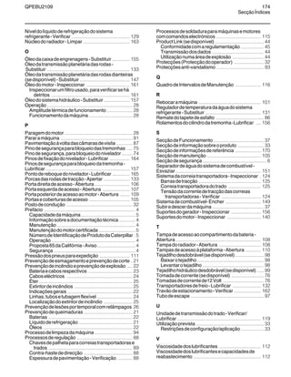 QPEBU2109 174
SecçãoÍndices
Níveldolíquidoderefrigeraçãodosistema
refrigerante-Verificar ........................................... 129
Núcleodoradiador-Limpar .................................. 163
O
Óleodacaixadeengrenagens-Substituir ............. 155
Óleodatransmissãoplanetáriadasrodas-
Substituir ............................................................. 133
Óleodatransmissãoplanetáriadasrodasdianteiras
(sedisponível)-Substituir ..................................... 147
Óleodomotor-Inspeccionar ................................ 161
Inspeccionarumfiltrousado,paraverificarsehá
detritos .......................................................... 161
Óleodosistemahidráulico-Substituir ................... 157
Operação ............................................................... 28
Amplitudetérmicadefuncionamento ................... 28
Funcionamentodamáquina ................................ 28
P
Paragemdomotor .................................................. 28
Pararamáquina ..................................................... 91
Pavimentaçãoàvoltadascâmarasdevisita ............ 87
Pinodesegurançaparabloqueiodastremonhas .... 75
Pinodesegurança,parabloqueiodonivelador ........ 74
Pinosdefixaçãodonivelador-Lubrificar ............... 164
Pinosdesegurançaparabloqueiodatremonha-
Lubrificar .............................................................. 157
Pontodereboquedonivelador-Lubrificar ............. 165
Porcasdasrodasdetracção-Apertar ................... 133
Portadireitadeacesso-Abertura .......................... 106
Portaesquerdadeacesso-Abertura .................... 107
Portaposteriordeacessoaomotor-Abertura ....... 109
Portasecoberturasdeacesso .............................. 105
Postodecondução ................................................. 32
Prefácio ................................................................... 4
Capacidadedamáquina........................................ 5
Informaçãosobreadocumentaçãotécnica ............ 4
Manutenção.......................................................... 4
Manutençãodomotorcertificada ........................... 5
NúmerodeIdentificaçãodeProdutodaCaterpillar . 5
Operação.............................................................. 4
Proposta65daCalifórnia-Aviso............................ 4
Segurança ............................................................ 4
Pressãodospneusparaexpedição ...................... 111
Prevençãodeesmagamentoeprevençãodecorte . 21
Prevençãodeincêndioeprevençãodeexplosão .... 22
Bateriaecabosrespectivos ................................. 23
Caboseléctricos ................................................. 24
Éter ..................................................................... 25
Extintordeincêndios ........................................... 25
Indicaçõesgerais ................................................ 22
Linhas,tubosetubagemflexível .......................... 24
Localizaçãodoextintordeincêndio ..................... 25
Prevençãodelesõesportemporalcomrelâmpagos 26
Prevençãodequeimaduras .................................... 21
Baterias .............................................................. 22
Líquidoderefrigeração........................................ 21
Óleos .................................................................. 22
Processodelimpezadamáquina ............................ 94
Processosderegulação ......................................... 88
Chavesdepalhetaparacorreiastransportadorase
trados .............................................................. 89
Contra-hastededirecção .................................... 88
Espessuradepavimentação-Verificação ........... 88
Processosdesoldaduraparamáquinasemotores
comcomandoselectrónicos ................................. 115
ProductLink(sedisponível) .................................... 44
Conformidadecomaregulamentação ................. 45
Transmissãodosdados ...................................... 44
Utilizaçãonumaáreadeexplosão ....................... 44
Protecções(Protecçãodooperador) ...................... 32
Protecçõesanti-vandalismo ................................... 93
Q
QuadrodeIntervalosdeManutenção ................... 116
R
Rebocaramáquina .............................................. 101
Reguladordetemperaturadaáguadosistema
refrigerante-Substituir ......................................... 131
Rematedotapetedeasfalto ................................... 86
Rolamentosdocilindrodatremonha-Lubrificar .... 156
S
SecçãodeFuncionamento ..................................... 37
Secçãodeinformaçãosobreoproduto ................... 33
Secçãodeinformaçõesdereferência ................... 170
Secçãodemanutenção ........................................ 105
Secçãodesegurança ............................................... 6
Separadordeáguadosistemadecombustível-
Esvaziar ............................................................... 151
Sistemadacorreiatransportadora-Inspeccionar . 124
Barrasdetracção .............................................. 125
Correiatransportadoradotrado ........................ 125
Tensãodacorrentedetracçãodascorreias
transportadoras-Verificar ............................. 124
Sistemadecombustível-Encher .......................... 149
Subiredescerdamáquina ...................................... 37
Suportesdogerador-Inspeccionar ...................... 156
Suportesdomotor-Inspeccionar ......................... 140
T
Tampadeacessoaocompartimentodabateria-
Abertura ............................................................... 108
Tampadoradiador-Abertura ............................... 108
Tampasdeacessoàplataforma-Abertura ........... 110
Tejadilhodesdobrável(sedisponível)..................... 98
Baixarotejadilho ................................................. 98
Levantarotejadilho ............................................. 98
Tejadilhohidráulicodesdobrável(sedisponível) ..... 99
Tomadadecorrente(sedisponível) ........................ 76
Tomadasdecorrentede12Volt .............................. 76
Transportadoresdefreio-Lubrificar ..................... 132
Travãodeestacionamento-Verificar .................... 162
Tubodeescape ...................................................... 97
U
Unidadedetransmissãodotrado-Verificar/
Lubrificar .............................................................. 119
Utilizaçãoprevista .................................................. 33
Restriçõesdeconfiguração/aplicação................. 33
V
Viscosidadedoslubrificantes ............................... 112
Viscosidadedoslubrificantesecapacidadesde
reabastecimento .................................................. 112
 