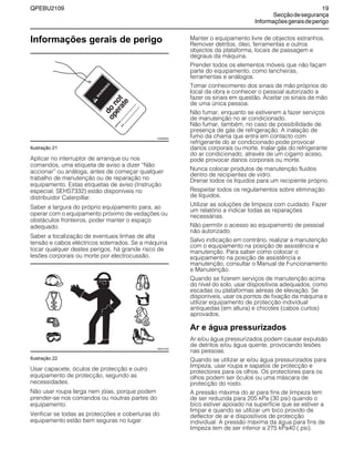 QPEBU2109 19
Secçãodesegurança
Informaçõesgeraisdeperigo
Informações gerais de perigo
Ilustração 21
Aplicar no interruptor de arranque ou nos
comandos, uma etiqueta de aviso a dizer ≈Não
accionar∆ ou análoga, antes de começar qualquer
trabalho de manutenção ou de reparação no
equipamento. Estas etiquetas de aviso (Instrução
especial, SEHS7332) estão disponíveis no
distribuidor Caterpillar.
Saber a largura do próprio equipamento para, ao
operar com o equipamento próximo de vedações ou
obstáculos fronteiros, poder manter o espaço
adequado.
Saber a localização de eventuais linhas de alta
tensão e cabos eléctricos soterrados. Se a máquina
tocar qualquer destes perigos, há grande risco de
lesões corporais ou morte por electrocussão.
Ilustração 22
Usar capacete, óculos de protecção e outro
equipamento de protecção, segundo as
necessidades.
Não usar roupa larga nem jóias, porque podem
prender-se nos comandos ou noutras partes do
equipamento.
Verificar se todas as protecções e coberturas do
equipamento estão bem seguras no lugar.
Manter o equipamento livre de objectos estranhos.
Remover detritos, óleo, ferramentas e outros
objectos da plataforma, locais de passagem e
degraus da máquina.
Prender todos os elementos móveis que não façam
parte do equipamento, como lancheiras,
ferramentas e análogos.
Tomar conhecimento dos sinais de mão próprios do
local da obra e conhecer o pessoal autorizado a
fazer os sinais em questão. Aceitar os sinais de mão
de uma única pessoa.
Não fumar, enquanto se estiverem a fazer serviços
de manutenção no ar condicionado.
Não fumar, também, no caso de possibilidade de
presença de gás de refrigeração. A inalação de
fumo da chama que entra em contacto com
refrigerante do ar condicionado pode provocar
danos corporais ou morte. Inalar gás do refrigerante
do ar condicionado, através de um cigarro aceso,
pode provocar danos corporais ou morte.
Nunca colocar produtos de manutenção fluidos
dentro de recipientes de vidro.
Drenar todos os líquidos para um recipiente próprio.
Respeitar todos os regulamentos sobre eliminação
de líquidos.
Utilizar as soluções de limpeza com cuidado. Fazer
um relatório a indicar todas as reparações
necessárias.
Não permitir o acesso ao equipamento de pessoal
não autorizado.
Salvo indicação em contrário, realizar a manutenção
com o equipamento na posição de assistência e
manutenção. Para saber como colocar o
equipamento na posição de assistência e
manutenção, consultar o Manual de Funcionamento
e Manutenção.
Quando se fizerem serviços de manutenção acima
do nível do solo, usar dispositivos adequados, como
escadas ou plataformas aéreas de elevação. Se
disponíveis, usar os pontos de fixação da máquina e
utilizar equipamento de protecção individual
antiquedas (em altura) e chicotes (cabos curtos)
aprovados.
Ar e água pressurizados
Ar e/ou água pressurizados podem causar expulsão
de detritos e/ou água quente, provocando lesões
nas pessoas.
Quando se utilizar ar e/ou água pressurizados para
limpeza, usar roupa e sapatos de protecção e
protectores para os olhos. Os protectores para os
olhos podem ser óculos ou uma máscara de
protecção do rosto.
A pressão máxima do ar para fins de limpeza tem
de ser reduzida para 205 kPa (30 psi) quando o
bico estiver apoiado na superfície que se estiver a
limpar e quando se utilizar um bico provido de
deflector de ar e dispositivos de protecção
individual. A pressão máxima da água para fins de
limpeza tem de ser inferior a 275 kPa40 ( psi).
W
A
R
N
IN
G
operate
sig
ned
by
date
do
not
XS0009AA
XS0010AA
 