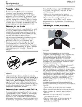 20 QPEBU2109
Secçãodesegurança
Informaçõesgeraisdeperigo
Pressão retida
Pode haver retenção de pressão no sistema
hidráulico. A sua eliminação pode provocar
movimento repentino da máquina ou de algum
acessório. Agir com prudência, ao desligar linhas
hidráulicas ou acessórios. A alta pressão do óleo
libertado pode provocar o efeito de um chicote de
mangueira. A alta pressão do óleo libertado pode
provocar um jacto de óleo. A penetração de fluido
pode provocar graves lesões e possível morte.
Penetração de fluido
Após paragem do motor, a pressão continua retida
no circuito hidráulico ainda por muito tempo. Se a
pressão não estiver aliviada devidamente, pode
causar escape rápido de fluido hidráulico ou, por
exemplo, fazer saltar tampas de tubos.
Não remover componentes ou peças do circuito
hidráulico enquanto a pressão não tiver sido
aliviada, porque corre risco de lesões. Não
desmontar componentes ou peças do circuito
hidráulico enquanto a pressão não tiver sido
aliviada, porque corre risco de lesões. Para saber
como agir, quando necessitar de aliviar a pressão
hidráulica do circuito, consultar o Manual de
Serviço.
Ilustração 23
Utilizar sempre uma tábua ou cartão, aquando da
inspecção de fugas. A fuga de fluido sob pressão pode
penetrar nos tecidos do corpo. A penetração de fluido
pode provocar graves lesões e possível morte. Uma
fuga de um orifício com o diâmetro de um pino pode
provocar graves lesões. Em caso de injecção de fluido
na pele, tratar-se urgentemente. Procurar um médico
familiarizado com este tipo de lesões.
Retenção dos derrames de fluidos
É necessário tomar precauções, a fim de impedir a
fuga de fluidos durante a inspecção, manutenção,
ensaio, afinação e reparação do equipamento.
Preparar-se para recolher o fluido em recipientes
adequados, antes de abrir qualquer compartimento
ou desmontar componentes que contenham fluidos.
Consultar a Publicação especial, NENG2500 ≈Guia
de produtos e ferramentas Caterpillar∆ no que
respeita ao seguinte:
• Apetrechos úteis para recolher fluidos e
equipamento indicado para recolha de fluidos.
• Apetrechos úteis para guardar fluidos e
equipamento indicado para guardar fluidos.
Respeitar todos os regulamentos sobre eliminação
de líquidos.
Informação sobre o amianto
Ilustração 24
Os equipamentos e peças de substituição
Caterpillar que são expedidos pela Caterpillar não
contêm amianto. A Caterpillar recomenda a
utilização exclusiva de peças de substituição
genuínas Caterpillar . Respeitar as linhas de
conduta, a seguir indicadas, para manipular peças
de substituição que contenham amianto ou para
manipular detritos de amianto.
Agir com prudência. Evitar inalar pó que possa ter
sido formado durante a manipulação de
componentes com fibras de amianto. A sua inalação
pode ser perigosa para a saúde. Os componentes
que poderão conter fibras de amianto são calços de
travão, cintas de travão, material de enchimento,
discos de embraiagem e algumas juntas. O amianto
utilizado nestes componentes está habitualmente
revestido de resina ou tem, de qualquer modo, um
isolamento. A sua normal manipulação não é
perigosa, a não ser que se forme pó de amianto
disperso no ar.
Se houver possibilidade de presença de pó de
amianto no ambiente, há várias linhas de conduta a
respeitar:
• Nunca utilizar ar comprimido, para limpeza.
• Evitar escovar materiais que contenham amianto.
• Evitar moagem de materiais que contenham
amianto.
• Adoptar uma técnica húmida, para limpar
materiais com amianto.
• Também pode utilizar-se um instrumento de
limpeza, a vácuo, equipado com filtro de
partículas de ar (HEPA).
XS0011AA
XS0012AA
 