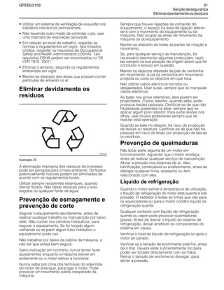 QPEBU2109 21
Secçãodesegurança
Eliminardevidamenteosresíduos
• Utilizar um sistema de ventilação de exaustão nos
trabalhos mecânicos permanentes.
• Não havendo outro modo de controlar o pó, usar
uma máscara de respiração aprovada.
• Em relação ao local de trabalho, respeitar as
normas e regulamentos em vigor. Nos Estados
Unidos, respeitar os requisitos da Occupational
Safety and Health Administration (OSHA). Tais
requisitos OSHA podem ser encontrados no "29
CFR 1910. 1001".
• Eliminar o amianto, segundo os regulamentos
ambientais em vigor.
• Manter-se afastado das áreas que possam conter
partículas de amianto no ar.
Eliminar devidamente os
resíduos
Ilustração 25
A eliminação imprópria dos resíduos de processo
pode ser perigosa para o meio ambiente. Os fluidos
potencialmente nocivos podem ser eliminados de
acordo com os regulamentos locais.
Utilizar sempre recipientes estanques, quando
drenar fluidos. Não deitar resíduos para o solo,
esgotos ou qualquer fonte de água.
Prevenção de esmagamento e
prevenção de corte
Segurar o equipamento devidamente, antes de
realizar qualquer trabalho ou manutenção por baixo
dele. Não confiar nos cilindros hidráulicos, para
segurar o equipamento. Se for tocado algum
comando ou se partir algum tubo hidráulico o
equipamento pode cair.
Não trabalhar por baixo da cabine da máquina, a
não ser que esteja bem segura.
Salvo indicação em contrário, nunca tentar fazer
ajustamentos enquanto a máquina estiver em
andamento ou o motor estiver a funcionar.
Nunca saltar por cima dos terminais do solenóide
do motor de arranque, para ligar o motor. Pode
provocar um movimento súbito inesperado da
máquina.
Sempre que houver ligações de comando do
equipamento, o espaço na área de ligação alterar-
se-á com o movimento do equipamento ou da
máquina. Não ocupar as áreas de movimento da
máquina ou do equipamento.
Manter-se afastado de todas as partes de rotação e
movimento.
Se, para qualquer serviço de manutenção, for
necessário desmontar algumas protecções, repô-
las sempre na sua posição de origem assim que for
concluído o serviço em questão.
Manter os objectos afastado de pás de ventoinha
em movimento. A pá da ventoinha em movimento
projecta ou corta os objectos em que toca.
Não utilizar cabos eléctricos torcidos ou
desgastados. Usar luvas, sempre que se manipular
cabos eléctricos.
Ao bater nos pinos retentores, eles podem ser
projectados. O pino retentor, quando salta, pode
provocar lesões pessoais. Certificar-se de que não
há pessoas presentes na área, sempre que se
aplicar algum pino retentor. Para evitar lesões nos
olhos, usar óculos protectores sempre que se
realizar esta operação.
Quando se bate no objecto, há risco de projecção
de lascas ou resíduos. Certificar-se de que não há
pessoas em risco de lesão por projecção de lascas
ou resíduos.
Prevenção de queimaduras
Não tocar parte alguma de um motor em
funcionamento. Aguardar que o motor arrefeça,
antes de realizar qualquer serviço de manutenção.
Aliviar a pressão nos sistemas de ar, óleo,
lubrificação, combustível ou arrefecimento, antes de
desligar qualquer linha, acessório ou item
relacionado com eles.
Líquido de refrigeração
Quando o motor estiver à temperatura de utilização,
o líquido de refrigeração do motor está quente e sob
pressão. O radiador e todas as linhas que vão para
os aquecedores ou para o motor contêm líquido de
refrigeração quente.
Qualquer contacto com líquido de refrigeração
quente ou vapor pode provocar queimaduras
graves. Antes de drenar o líquido do sistema de
refrigeração, deixar arrefecer os componentes do
sistema em causa.
Verificar o nível de líquido de refrigeração só após o
motor ter parado.
Verificar se o tampão de enchimento está frio, antes
de o tirar. Deverá estar suficientemente frio para
poder ser tocado directamente com as mãos.
Retirar o tampão de enchimento devagar, para
aliviar a pressão.
XS0013AA
 