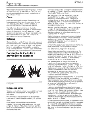 22 QPEBU2109
Secçãodesegurança
Prevençãodeincêndioeprevençãodeexplosão
O condicionador do sistema de refrigeração contém
álcalis que podem provocar lesões corporais. Não
permitir que os álcalis entrem em contacto com a
pele, olhos ou boca.
Óleos
‡leos e componentes quentes podem provocar
lesões pessoais. Não permitir o contacto da pele
com óleos quentes. Não permitir, também, o
contacto da pele com componentes quentes.
Tirar o tampão de enchimento do depósito
hidráulico apenas após paragem do motor. Deverá
estar suficientemente frio para poder ser tocado
directamente com as mãos. Seguir o procedimento
standard deste manual, para tirar o tampão de
enchimento do depósito hidráulico.
Baterias
O electrólito é um ácido. O electrólito pode provocar
lesões corporais. Não permitir que o electrólito entre
em contacto com a pele ou os olhos. Usar sempre
luvas de protecção, para operações na bateria.
Lavar sempre as mãos a seguir a tocar em baterias
e conectores. Recomenda-se a utilização de luvas.
Prevenção de incêndio e
prevenção de explosão
Ilustração 26
Indicações gerais
Todos os combustíveis, a maior parte dos lubrificantes e
algumas misturas de líquidos de refrigeração são
inflamáveis.
Para minimizar o risco de incêndio ou de explosão, a
Caterpillar aconselha respeitar as indicações dadas a
seguir.
Fazer sempre uma inspecção visual de toda a
máquina, porque pode ajudar a identificar eventuais
perigos de incêndio. Não utilizar máquinas, quando
existir risco de incêndio. Para assistência, contactar o
distribuidor Caterpillar.
Compreender o uso das saídas principal e secundária
da máquina. Consultar o Manual de Funcionamento e
Manutenção, "Saída secundária".
Não utilizar máquinas que apresentem fugas de
líquidos. Eliminar as fugas e limpar os líquidos
derramados, antes de voltar a pôr a máquina a
funcionar. Fugas ou derramamentos de líquidos em
superfícies quentes ou em componentes eléctricos
podem provocar incêndio. Um incêndio pode provocar
lesões pessoais ou morte.
Remover materiais inflamáveis, como folhas, ramos,
pedaços de papel, sujidade, etc. eventualmente
acumulados no compartimento do motor ou
depositados à volta de outras áreas quentes ou de
peças quentes da máquina.
Manter fechadas as portas de acesso aos principais
compartimentos da máquina e conservar todas as
portas em bom estado de funcionamento para, em
caso de incêndio, poder haver livre acesso ao
equipamento anti-incêndio.
Limpar todas as acumulações de materiais inflamáveis,
como combustível, óleo e detritos da máquina.
Não utilizar a máquina próximo de chamas.
Manter todas as protecções no respectivo lugar. As
protecções do escape (se disponíveis) protegem os
componentes quentes do escape de jactos de óleo ou
combustível, no caso de haver qualquer rotura numa
linha, tubo flexível ou vedação. As protecções do
escape têm de ser montadas devidamente.
Não fazer trabalhos de soldadura ou cortes de
maçarico em linhas ou depósitos que contenham
material ou líquidosinflamáveis. Esvaziar e purgar as
linhas e os depósitos. Limpar muito bem as linhas e os
depósitos com solvente não inflamável, antes de fazer
trabalhos de soldaura ou corte com maçarico.
Assegurar-se de que os componentes estão
convenientemente ligados à terra, para evitar a
formação de arcos indesejáveis.
O pó gerado pela reparação de capotas ou resguardos
não metálicos pode ser inflamável e/ou explosivo.
Reparar estes componentes num local bem ventilado,
longe de chamas abertas ou faíscas. Usar equipamento
de protecção individual (- Personal Protection
Equipment - PPE) apropriado.
Inspeccionar todas as linhas e tubos flexíveis, para
verificar se estão gastos ou deteriorados. Substituir as
linhas e os tubos flexíveis que estiverem danificados. As
linhas e os tubos flexíveis têm de ter suportes
apropriados e braçadeiras seguras. Apertar todas as
ligações com o binário de aperto recomendado. As
coberturas de protecção e os materiais de isolamento
podem alimentar incêndios.
Guardar convenientemente combustíveis e lubrificantes
em reservatórios devidamente identificados e afastados
do pessoal não autorizado. Guardar trapos sujos de
óleo e materiais inflamáveis em recipientes protegidos.
Não fumar em áreas utilizadas para guardar material
inflamável.
XS0014AA
 