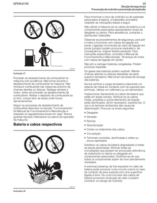 QPEBU2109 23
Secçãodesegurança
Prevençãodeincêndioeprevençãodeexplosão
Ilustração 27
Proceder ao abastecimento de combustível na
máquina com prudência. Não fumar durante o
abastecimento de combustível na máquina. Não
introduzir combustível nas máquinas próximo de
chamas abertas ou faíscas. Desligar sempre o
motor, antes de proceder ao abastecimento de
combustível. Atestar o depósito de combustível ao
ar livre. Limpar bem as áreas onde houve
derramamentos.
Seguir os processos de abastecimento de
combustível descritos na secção ≈Funcionamento∆
do Manual de Funcionamento e Manutenção e
respeitar os regulamentos locais em vigor. Nunca
guardar líquidos inflamáveis na cabine do operador
da máquina.
Bateria e cabos respectivos
Ilustração 28
Para minimizar o risco de incêndio ou de explosão
associados à bateria, a Caterpillar aconselha
respeitar as indicações dadas a seguir.
Não utilizar a máquina se os cabos da bateria ou os
componentes associados apresentarem sinais de
desgaste ou danos. Para assistência, contactar o
distribuidor Caterpillar.
Observar os procedimentos de segurança, para pôr
o motor a funcionar com cabos de ligação em
ponte. Ligações incorrectas do cabo de ligação em
ponte (jumper) podem provocar explosão e, de
consequência, originar lesões pessoais. Para
instruções específicas, consultar o Manual de
Funcionamento e Manutenção, "Arranque do motor
com cabos de ligação em ponte".
Não pôr a carregar baterias congeladas. Podem
provocar explosão.
Os gases das baterias podem explodir. Manter
chamas abertas ou faíscas afastadas da parte
superior da bateria. Não fumar nas áreas de recarga
das baterias.
Nunca verificar a carga da bateria colocando um
objecto de metal em contacto com os suportes dos
terminais. Utilizar um voltímetro ou um densímetro.
Inspeccionar diariamente os cabos da bateria que
estão em áreas visíveis. Verificar se os cabos,
molas, presilhas e outros elementos de fixação
estão danificados. Se for necessário, substituí-los. O
uso e os factores ambientais são causa de
deterioração. Procurar os sinais seguintes:
• Desgaste
• Abrasão
• Rachas
• Descoloração
• Cortes no isolamento dos cabos
• Incrustação
• Terminais corroídos, danificadas e soltos ou
pouco apertados
Substituir os cabos da bateria degradados e todas
as peças associadas. Eliminar todas as
incrustações que possam ter provocado deficiência
de isolamento ou danos ou desgaste em
componentes associados. Certificar-se de que
todos os componentes sejam de novo devidamente
montados.
A eventual presença de fios expostos no cabo da
bateria pode provocar curto-circuito a terra no caso
de contacto da área exposta com uma superfície
ligada à terra. Os curto-circuitos dos cabos da
bateria provocam produção de calor e podem
constituir um perigo de incêndio.
XS0015AA
XS0017AA
 