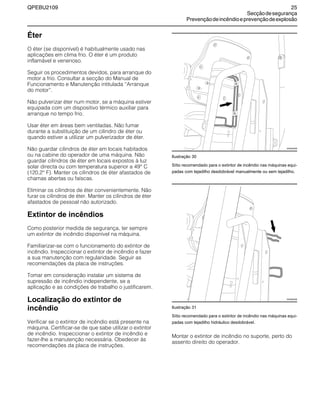 QPEBU2109 25
Secçãodesegurança
Prevençãodeincêndioeprevençãodeexplosão
Éter
O éter (se disponível) é habitualmente usado nas
aplicações em clima frio. O éter é um produto
inflamável e venenoso.
Seguir os procedimentos devidos, para arranque do
motor a frio. Consultar a secção do Manual de
Funcionamento e Manutenção intitulada ≈Arranque
do motor∆.
Não pulverizar éter num motor, se a máquina estiver
equipada com um dispositivo térmico auxiliar para
arranque no tempo frio.
Usar éter em áreas bem ventiladas. Não fumar
durante a substituição de um cilindro de éter ou
quando estiver a utilizar um pulverizador de éter.
Não guardar cilindros de éter em locais habitados
ou na cabine do operador de uma máquina. Não
guardar cilindros de éter em locais expostos à luz
solar directa ou com temperatura superior a 49° C
(120,2° F). Manter os cilindros de éter afastados de
chamas abertas ou faíscas.
Eliminar os cilindros de éter convenientemente. Não
furar os cilindros de éter. Manter os cilindros de éter
afastados de pessoal não autorizado.
Extintor de incêndios
Como posterior medida de segurança, ter sempre
um extintor de incêndio disponível na máquina.
Familiarizar-se com o funcionamento do extintor de
incêndio. Inspeccionar o extintor de incêndio e fazer
a sua manutenção com regularidade. Seguir as
recomendações da placa de instruções.
Tomar em consideração instalar um sistema de
supressão de incêndio independente, se a
aplicação e as condições de trabalho o justificarem.
Localização do extintor de
incêndio
Verificar se o extintor de incêndio está presente na
máquina. Certificar-se de que sabe utilizar o extintor
de incêndio. Inspeccionar o extintor de incêndio e
fazer-lhe a manutenção necessária. Obedecer às
recomendações da placa de instruções.
Ilustração 30
Sítio recomendado para o extintor de incêndio nas máquinas equi-
padas com tejadilho desdobrável manualmente ou sem tejadilho.
Ilustração 31
Sítio recomendado para o extintor de incêndio nas máquinas equi-
padas com tejadilho hidráulico desdobrável.
Montar o extintor de incêndio no suporte, perto do
assento direito do operador.
XS0940AB
XS0900AB
 