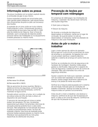 26 QPEBU2109
Secçãodesegurança
Informaçãosobreospneus
Informação sobre os pneus
Os pneus insuflados com ar podem explodir devido
à combustão de gás no seu interior.
Outras explosões poderão ser provocadas pelo
calor gerado pelas soldaduras, pelo aquecimento
dos componentes da jante ou pelo uso excessivo
dos travões.
A explosão de um pneu pode ser muito violenta.
Pode projectar o pneu, componentes da jante e
componentes do eixo para mais de 500 m (1500
pés) de distância da máquina. Quer a força da
explosão, quer a projecção de objectos podem
provocar danos nas instalações ou no equipamento
e lesões pessoais ou mesmo morte.
Ilustração 32
(A) Pelo menos 15 m (50 pés)
(B) Pelo menos 500 m (1500 ft)
Não se aproximar de pneus quentes. Manter a
distância mínima de segurança, conforme figura.
Manter-se fora da área sombreada, conforme
mostrado na figura acima.
Qunado estiver a encher um pneu, ter o cuidado de
se colocar atrás do trilho da roda e utilizar um
dispositivo de auto-fixação.
O serviços de manutenção em pneus e jantes
podem ser perigosos. Por isso, só pessoas
experientes que utilizem ferramentas e técnicas de
actuação próprias poderão levar a cabo estes
serviços. Não adoptando na manutenção de pneus
e jantes os procedimentos certos, há risco de
explosão violenta. Esta força de explosão pode
provocar lesões pessoais graves ou mesmo morte.
Obedecer escrupulosamente às instruções
específicas do distribuidor de pneus.
Prevenção de lesões por
temporal com relâmpagos
Em presença de relâmpagos nas imediações da
máquina, o operador não deverá fazer nenhuma
das acções seguintes:
• Subir para a máquina.
• Descer da máquina.
Se durante a condução da máquina se
desencadear um temporal, manter-se no lugar de
condução. Se quando estiver no solo se
desencadear um temporal, manter-se afastado da
máquina e das suas imediações.
Antes de pôr o motor a
trabalhar
Ligar o motor apenas da cabine do operador.
Nunca ligar em curto-circuito os terminais do motor
de arranque ou as baterias. As ligações de curto-
circuito podem danificar o sistema eléctrico,
saltando o sistema de arranque em ponto morto do
motor.
Verificar as condições do cinto de segurança e do
hardware de montagem. Substituir todas peças
gastas ou danificadas. Seja qual for o aspecto do
cinto de segurança, substituí-lo ao fim de 3 anos de
utilização. Não usar extensões nos cintos de
segurança retrácteis.
Ajustar o assento de modo que o operador, sentado
com as costas bem apoiadas no encosto do
assento, possa chegar facilmente à alavanca de
avanço e ao pedal do travão secundário.
Verificar se a máquina está equipada com o sistema
de iluminação indicado para as condições de
trabalho a enfrentar. Verificar se todas as luzes da
máquina estão em perfeito funcionamento.
Antes de pôr o motor a trabalhar e de deslocar a
máquina, certificar-se de que não há pessoas por
baixo, à volta ou em cima da máquina. Certificar-se
de que não há pessoal na área.
XS0456AB
 