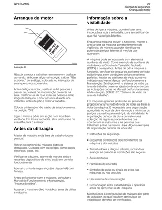QPEBU2109 27
Secçãodesegurança
Arranquedomotor
Arranque do motor
Ilustração 33
Não pôr o motor a trabalhar nem mexer em qualquer
comando, se houver alguma inscrição a dizer ≈Não
accionar,∆ ou análoga, colocada no interruptor de
arranque ou nos comandos.
Antes de ligar o motor, verificar se há pessoas a
passar ou pessoal de manutenção presente na
área. Certificar-se de que todas as pessoas estão
longe da máquina. Tocar a buzina durante uns
instantes, antes de pôr o motor a trabalhar.
Colocar o interruptor do travão de estacionamento
na posição "ON".
Ligar o motor e pô-lo em acção num local bem
ventilado. Em locais fechados, abrir um buraco de
exaustão para o exterior.
Antes da utilização
Afastar da máquina e da área de trabalho todo o
pessoal.
Retirar do caminho da máquina todos os
obstáculos. Cuidado com os perigos, como cabos
eléctricos, valas, etc.
Verificar se a buzina, alarme de marcha atrás e
restantes dispositivos de aviso estão em perfeito
funcionamento.
Apertar o cinto de segurança (se disponível) com
firmeza.
Antes de funcionar com a máquina, consultar o
Manual de Funcionamento e Manutenção,
≈Inspecção diária∆.
Aquecer o motor e o óleo hidráulico, antes de utilizar
a máquina.
Informação sobre a
visibilidade
Antes de ligar a máquina, convém fazer uma
inspecção a toda a volta dela, para se certificar de
que não há perigos latentes.
Enquanto a máquina estiver a funcionar, manter a
área à volta da máquina constantemente sob
vigilância, de maneira a poder identificar os
potenciais perigos latentes à medida que
aparecem.
A máquina pode ser equipada com elementos
auxiliares de visão. Como exemplo de auxiliares de
visão temos o Circuito de Televisão Fechado
(CCTV) e os espelhos. Antes de pôr a máquina a
funcionar, certificar-se de que os auxiliares de visão
estão limpos e em condições de funcionamento
perfeitas. Ajustar os auxiliares de visão conforme
indicado aqui neste Manual de Funcionamento e
Manutenção. Se disponível, o sistema de visão da
área de trabalho deve ser ajustado de acordo com
as indicações dadas no Manual de Funcionamento
e Manutenção, SEBU8157, ≈Sistema de visão da
área de trabalho∆.
Em máquinas grandes pode não ser possível
proporcionar uma visão directa de todas as áreas à
volta da máquina. É necessária uma organização
apropriada no local da obra de modo a minimizar os
perigos causados pela restrição de visibilidade. A
organização do local da obra consiste numa
colecção de regras e procedimentos que
coordenam as máquinas e as pessoas que
trabalham juntas na mesma área. Alguns exemplos
de organização do local da obra são:
• Instruções de segurança
• Esquemas controlados dos movimentos da
máquina e dos veículos
• Trabalhadores a dirigir o trânsito, incitando a
avançar só quando as condições são seguras
• Ÿreas limitadas
• Formação do operador
• Símbolos de aviso ou sinais de aviso nas
máquinas ou nos veículos
• Um sistema de comunicação
• Comunicação entre trabalhadores e operários
antes de aproximar-se da máquina
Modificações à configuração da máquina por parte
do utilizador, de que resultem diminuição de
visibilidade, deverão ser verificadas.
W
A
R
N
IN
G
operate
sig
ned
by
date
do
not
XS0009AA
 