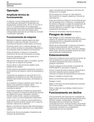28 QPEBU2109
Secçãodesegurança
Operação
Operação
Amplitude térmica de
funcionamento
A máquina, na sua configuração standard, foi
concebida para utilização em ambientes com
temperaturas variáveis entre -20 °C (-4 °F) e 50 °C
(122 °F). É possível dispor de configurações
especiais para temperaturas ambiente diferentes
das indicadas. Para mais informações sobre
configurações especiais da sua máquina, consultar
o distribuidor Caterpillar.
Funcionamento da máquina
Manobrar a máquina, apenas depois de estar
sentado no lugar de condução. Accionar os
comandos só quando o motor estiver a funcionar.
Enquanto operar com a máquina devagar, ao ar
livre, verificar se todos os comandos e dispositivos
de protecção estão em perfeito funcionamento.
Antes de deslocar a máquina, é necessário
certificar-se de que não há pessoas em perigo.
Eventuais passageiros, terão de sentar-se no
assento extra do operador.
Não permitir ao pessoal viajar no nivelador, quando
circular com a máquina em estrada.
Nunca utilizar o instrumento de trabalho como
plataforma de trabalho.
Anotar todas as reparações necessárias, durante o
funcionamento da máquina. Indicar as reparações a
fazer.
Transportar os acessórios a cerca de 40 cm (15
polegadas) de distância do solo. Não aproximar a
máquina das bordas de escarpas, escavações ou
ressaltos.
Se a máquina começar a deslizar para o lado, ao
descer uma superfície inclinada, retirar
imediatamente a carga e voltar a máquina na
direcção do declive.
Evitar toda e qualquer condição que possa fazer
tombar a máquina. A máquina pode tombar quando
se trabalha em colinas, escarpas e declives.
Também pode tombar, quando se atravessam
fossos, cumes ou outros obstáculos inesperados.
Evitar operar com a máquina, transversalmente a
declives. Quando possível, operar com a máquina
subindo e descendo os declives.
Manter o controlo da máquina. Não sobrecarregar a
máquina com cargas superiores à sua capacidade
máxima.
Certificar-se de que os engates e dispositivos de
reboque são apropriados.
Ligar o equipamento de reboque a uma barra de
tracção ou a um engate.
Nunca passar por cima de um cabo eléctrico.
Nunca permitir a ninguém, passar por cima de um
cabo eléctrico.
Antes de manobrar a máquina, ter a certeza de que
não há pessoas entre a máquina e o equipamento
de reboque. Bloquear o engate do equipamento de
reboque, para alinhar o engate com a barra de
tracção. Manobrar a máquina. Ligar a máquina ao
equipamento de reboque.
Verificar as dimensões máximas da máquina.
Paragem do motor
Não desligar o motor imediatamente, após a
máquina ter operado sob carga. Isto pode provocar
sobreaquecimento e desgaste acelerado dos
componentes do motor.
Depois de ter estacionado a máquina e activado o
travão de estacionamento, deixar o motor a
trabalhar durante dois minutos, antes de o desligar.
Deste modo, dá tempo às partes quentes do motor,
para arrefecerem gradualmente.
Estacionamento
Estacionar a máquina numa superfície horizontal. Se
tiver de estacionar a máquina em declive, é
necessário bloqueá-la de modo a impedir-lhe
qualquer movimento.
Colocar a alavanca de propulsão na posição de
PONTO MORTO, para parar a máquina.
Activar o travão de estacionamento, empurrando o
comando respectivo para a posição ON. O
indicador do travão de estacionamento acende-se.
Baixar o nivelador a nível do solo.
Baixar as tremonhas, para a posição mais baixa.
Desligar o motor.
Rodar o interruptor de alimentação para a posição
OFF e tirar a chave.
Rodar o interruptor que desliga a bateria para a
posição OFF.
Funcionamento em declive
O funcionamento das máquinas em condições de
segurança em várias aplicações depende de vários
factores: modelo, configuração, manutenção e
velocidade de funcionamento da máquina,
condições do terreno, nível dos fluidos e da pressão
de enchimento dos pneus. Porém, os factores mais
importantes consistem na competência e
capacidade de juízo do operador.
 