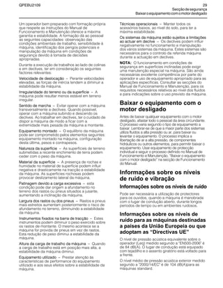 QPEBU2109 29
Secçãodesegurança
Baixaroequipamentocomomotordesligado
Um operador bem preparado com formação própria
que respeite as instruções do Manual de
Funcionamento e Manutenção oferece a máxima
garantia e estabilidade. A formação dá ao pessoal
as seguintes capacidades: observação das
condições ambientais de trabalho, sensibilidade à
máquina, identificação dos perigos potenciais e
manipulação da máquina em condições de
segurança devido à tomada de decisões
apropriadas.
Durante a execução de trabalhos ao lado de colinas
e em declives, ter em consideração os seguintes
factores relevantes:
Velocidade de deslocação √ Perante velocidades
elevadas, as forças de inércia tendem a diminuir a
estabilidade da máquina.
Irregularidade do terreno ou da superfície √ A
máquina pode resultar menos estável em terreno
irregular.
Sentido de marcha √ Evitar operar com a máquina
transversalmente a declives. Quando possível,
operar com a máquina subindo e descendo os
declives. Ao trabalhar em declives, ter o cuidado de
dispor a máquina de modo a ficar com a
extremidade mais pesada da máquina a montante.
Equipamento montado √ O equilíbrio da máquina
pode ser comprometido pelos elementos seguintes:
equipamento montado na máquina, configuração
desta última, pesos e contrapesos.
Natureza da superfície √ As superfícies de terreno
submetidas a recente enchimento de terra podem
ceder com o peso da máquina.
Material da superfície √ A presença de rochas e
humidade no material de superfície podem influir
negativa e drasticamente na tracção e estabilidade
da máquina. As superfícies rochosas podem
provocar deslizamento lateral da máquina.
Patinagem devido a carga excessiva √ esta
condição pode dar origem a afundamento no
terreno dos rastos ou pneus situados a jusante,
aumentando a inclinação da máquina.
Largura dos rastos ou dos pneus √ Rastos e pneus
mais estreitos aumentam posteriormente o risco de
afundamento no terreno, diminuindo a estabilidade
da máquina.
Instrumentos fixados na barra de tracção √ Estes
instrumentos podem diminuir o peso exercido sobre
os rastos de montante. O mesmo acontece se a
máquina for provida de pneus em vez de rastos.
Esta redução de peso diminui a estabilidade da
máquina.
Altura da carga de trabalho da máquina √ Quando
a carga de trabalho está em posição mais alta, a
estabilidade da máquina diminui.
Equipamento utilizado √ Prestar atenção às
características de performance do equipamento
utilizado e aos seus efeitos sobre a estabilidade da
máquina.
Técnicas operacionais √ Manter todos os
acessórios baixos, ao nível do solo, para ter a
máxima estabilidade.
Os sistemas da máquina estão sujeitos a limitações
ao actuar em declive √ Os declives podem influir
negativamente no funcionamento e manipulação
dos vários sistemas da máquina. Estes sistemas são
necessários para o controlo da referida máquina
durante a actuação em declives.
NOTA: O funcionamento em condições de
segurança em superfícies inclinadas pode exigir
uma manutenção especial na máquina. São ainda
necessárias excelente competência por parte do
operador e uso de equipamento apropriado para as
aplicações específicas. Consultar as secções do
Manual de Funcionamento e Manutenção, para os
requisitos necessários relativos ao nível dos fluidos
e para indicações sobre o uso previsto da máquina.
Baixar o equipamento com o
motor desligado
Antes de baixar qualquer equipamento com o motor
desligado, afastar todo o pessoal da área circundante.
O processo varia segundo o tipo de equipamento a
baixar. Lembrar-se de que a maior parte dos sistemas
utiliza fluidos a alta pressão ou ar, para baixar ou
levantar o equipamento. O processo implica a
libertação de ar a alta pressão, de componentes
hidráulicos ou outros elementos, para permitir baixar o
equipamento. Usar equipamento de protecção
individual e seguir o processo definido no Manual de
Funcionamento e Manutenção, ≈Baixar o equipamento
com o motor desligado∆ na secção de Funcionamento
do Manual.
Informações sobre os níveis
de ruído e vibração
Informações sobre os níveis de ruído
Pode ser necessária a utilização de protectores
para os ouvidos, quando a máquina é manobrada
com o lugar de condução aberto, durante longos
períodos de tempo ou em ambientes ruidosos.
Informações sobre os níveis de
ruído para as máquinas destinadas
a países da União Europeia ou que
adoptam as “Directivas UE”
O nível de pressão acústica equivalente sobre o
operador (Leq) medido segundo a "EN500-2006" é
de 84 dB(A). O lugar de condução está equipado
com tejadilho e o assento giratório está voltado para
a frente.
O nível médio de pressão acústica exterior medido
segundo a "2000/14/EC" é de 104 dB(A)para as
máquinas standard.
 