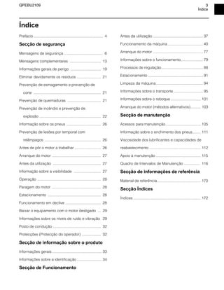 QPEBU2109 3
Índice
Índice
Prefácio................................................................... 4
Secção de segurança
Mensagens de segurança ..................................... 6
Mensagens complementares .............................. 13
Informações gerais de perigo ............................. 19
Eliminar devidamente os resíduos ....................... 21
Prevenção de esmagamento e prevenção de
corte ................................................................. 21
Prevenção de queimaduras ................................ 21
Prevenção de incêndio e prevenção de
explosão ........................................................... 22
Informação sobre os pneus ................................. 26
Prevenção de lesões por temporal com
relâmpagos ...................................................... 26
Antes de pôr o motor a trabalhar ......................... 26
Arranque do motor ............................................... 27
Antes da utilização .............................................. 27
Informação sobre a visibilidade .......................... 27
Operação ............................................................. 28
Paragem do motor ............................................... 28
Estacionamento ................................................... 28
Funcionamento em declive .................................. 28
Baixar o equipamento com o motor desligado ... 29
Informações sobre os níveis de ruído e vibração 29
Posto de condução .............................................. 32
Protecções (Protecção do operador) .................. 32
Secção de informação sobre o produto
Informações gerais ................................................ 33
Informações sobre a identificação ........................ 34
Secção de Funcionamento
Antes da utilização ................................................ 37
Funcionamento da máquina.................................. 40
Arranque do motor ................................................ 77
Informações sobre o funcionamento..................... 79
Processos de regulação........................................ 88
Estacionamento ..................................................... 91
Limpeza da máquina............................................. 94
Informações sobre o transporte ............................ 95
Informações sobre o reboque ............................. 101
Arranque do motor (métodos alternativos).......... 103
Secção de manutenção
Acessos para manutenção.................................. 105
Informação sobre o enchimento dos pneus........ 111
Viscosidade dos lubrificantes e capacidades de
reabastecimento.................................................. 112
Apoio à manutenção ........................................... 115
Quadro de Intervalos de Manutenção ............... 116
Secção de informações de referência
Material de referência.......................................... 170
Secção Índices
‹ndices ................................................................. 172
 