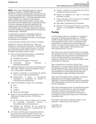 QPEBU2109 31
Secçãodesegurança
Informaçõessobreosníveisderuídoevibração
NOTA: Para mais informações sobre os níveis de
vibração, consultar a ≈ISO/TR 25398 Vibrações
Mecânicas -Guia para avaliação da exposição de todo
o corpo a vibrações, para operadores de máquinas de
movimentação de terras∆. A referida publicação utiliza
dados medidos por institutos e organizações
internacionais e fabricantes de todo o mundo. Este
documento dá informações sobre a exposição de todo
o corpo a vibrações por parte de operadores de
máquinas de movimentação de terras. Para mais
informações sobre os níveis de vibração da máquina,
consultar o Suplemento do Manual de Funcionamento
e Manutenção, SEBU8257.
A suspensão do assento Caterpillar satisfaz os
critérios estabelecidos na ≈ISO 7096∆. Isto diz
respeito ao nível de vibração vertical, em condições
de utilização muito difíceis.
Linhas-guia para redução dos níveis de vibração
Regular as máquinas devidamente. Fazer nas
máquinas a manutenção necessária. Trabalhar com
as máquinas sem fazer gestos bruscos. As linhas-
guia seguintes podem ajudar a reduzir o nível de
vibração transmitido a todo o corpo:
1. Fazer a manutenção da máquina, respeitando
as recomendações do fabricante.
a. Pressões dos pneus
b. Sistemas de travagem e direcção
c. Comandos, sistema hidráulico e
ligações(articulações)
2. Utilizar um assento que cumpra os requisitos da
≈ISO 7096∆. Manter o assento ajustado e fazer-
lhe a manutenção necessária.
a. Ajustar o assento e a suspensão de acordo
com o peso e estatura do operador.
b. Inspeccionar e fazer a manutenção
necessária à suspensão do assento e
mecanismos de ajustamento.
3. Fazer as operações a seguir com suavidade.
a. Virar
b. Travar
c. Acelerar
d. Mudar de velocidade
4. Para um ciclo de trabalho prolongado ou uma
distância de viagem grande, minimizar as
vibrações.
a. Se não houver nenhum sistema de controlo
de condução disponível, diminuir a
velocidade para evitar solavancos.
b. Deslocar as máquinas de uns locais de
trabalho para os outros, carregando-as em
meios de transporte.
5. Um menor conforto para o operador pode ser
provocado por outros factores de risco. As
linhas-guia seguintes podem ser eficazes para
proporcionar maior conforto ao operador:
a. Ajustar o assento e os comandos de modo a
conseguir uma boa postura.
b. Ajustar os espelhos de modo a minimizar
posições torcidas.
c. Fazer intervalos a fim de diminuir os longos
períodos de trabalho sentado.
d. Não saltar da plataforma do operador
e. Reduzir o mais possível choques e impactos,
durante as actividades desportivas e de
lazer.
Fontes
As informações sobre as vibrações e o respectivo
processo de cálculo são baseados na ≈ISO/TR
25398 Vibrações Mecânicas -Guia para avaliação
da exposição de todo o corpo a vibrações, para
operadores de máquinas de movimentação de
terras∆. Os dados harmonizados foram medidos por
institutos e organizações internacionais e por
fabricantes de todo o mundo.
Este documento dá informações sobre a avaliação
da exposição de todo o corpo a vibrações por parte
de operadores de máquinas de movimentação de
terras. O método baseia-se na emissão de
vibrações medidas em condições de trabalho reais,
para todas as máquinas.
Deve consultar-se a directiva original. Este
documento é um mero resumo parcial do conteúdo
da legislação aplicável. Não pretende substituir as
fontes originais. Outras partes destes documentos
são baseadas em informações fornecidas pelo
United Kingdom Health and Safety Executive.
Para mais informações sobre vibração, consultar o
Manual de Funcionamento e Manutenção,
SEBU8257 ≈Directiva 2002/44/EC sobre a exposição
dos trabalhadores aos riscos devidos aos agentes
físicos (vibrações)∆.
Para mais informações sobre as características das
máquinas que minimizam os níveis de vibração,
consultar o distribuidor Caterpillar local. Para
informações sobre a utilização da máquina em
condições de segurança, dirigir-se ao distribuidor
Caterpillar local.
Consultar o site internet indicado a seguir, para
descobrir o distribuidor mais próximo:
Caterpillar, Inc.
www.cat.com
 