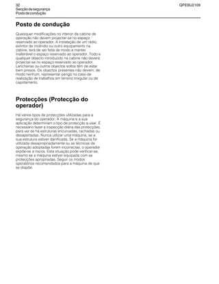 32 QPEBU2109
Secçãodesegurança
Postodecondução
Posto de condução
Quaisquer modificações no interior da cabine de
operação não devem projectar-se no espaço
reservado ao operador. A instalação de um rádio,
extintor de incêndio ou outro equipamento na
cabine, terá de ser feita de modo a manter
inalterável o espaço reservado ao operador. Todo e
qualquer objecto introduzido na cabine não deverá
projectar-se no espaço reservado ao operador.
Lancheiras ou outros objectos soltos têm de estar
bem presos. Os objectos presentes não devem, de
modo nenhum, representar perigo no caso de
realização de trabalhos em terreno irregular ou de
capotamento.
Protecções (Protecção do
operador)
Há vários tipos de protecções utilizadas para a
segurança do operador. A máquina e a sua
aplicação determinam o tipo de protecção a usar. É
necessário fazer a inspecção diária das protecções,
para ver se há estruturas encurvadas, rachadas ou
desapertadas. Nunca utilizar uma máquina, se a
sua estrutura estiver danificada. Se a máquina for
utilizada desapropriadamente ou as técnicas de
operação adoptadas forem incorrectas, o operador
expõe-se a riscos. Esta situação pode verificar-se,
mesmo se a máquina estiver equipada com as
protecções apropriadas. Seguir os modos
operatórios recomendados para a máquina de que
se dispõe.
 