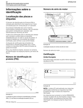 34 QPEBU2109
Secçãodeinformaçãosobreoproduto
Informaçõessobreaidentificação
Informações sobre a
identificação
Localização das placas e
etiquetas
O Número de Identificação do Produto (PIN) é
utilizado para identificar uma máquina com motor
concebida para ser conduzida por um operador.
Os produtos Caterpillar tais como motores,
transmissões e acessórios maiores, não concebidos
para serem conduzidos por operador, são
identificados por Números de série.
A placa de certificação (CE) é utilizada para atestar
que o produto cumpre todos os requisitos
estabelecidos por um país ou grupo de países. O
produto é testado por uma equipe de ensaios
certificada, para verificar a sua conformidade.
A etiqueta de certificação das emissões (se
disponível) é utilizada para atestar que o motor
cumpre os requisitos da EPA sobre emissões de
gases de escape.
Para uma referência rápida, escrever os números
de identificação nos espaços próprios, por baixo da
figura.
Número de identificação do
produto (PIN):
Ilustração 34
Localização da placa do Número de Identificação do Produto
(PIN) (1) e da Placa de Certificação facultativa (CE) (2).
PIN da máquina
Número de série do motor
Ilustração 35
Localização da placa do número de série do motor
Número de série do motor
Certificação
União Europeia
Esta placa está colocada na parte inferior esquerda
da placa do PIN.
Ilustração 36
NOTA: A placa CE está aplicada nas máquinas
certificadas conformes os requisitos da União
Europeia em vigor na altura da respectiva
fabricação.
As máquinas que cumprem a norma 2006/42/CE,
incluem na placa CE as informações a seguir. Para
consulta rápida, aconselhamos escrever esta
informação nos espaços próprios disponíveis
abaixo.
2
1
XS0889AB
XS0993AB
225-4148 11
XS1227AB
 