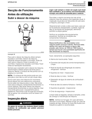 QPEBU2109 37
SecçãodeFuncionamento
Antesdautilização
Secção de Funcionamento
Antes da utilização
Subir e descer da máquina
Ilustração 38
Para subir e descer da máquina utilizar sempre
escadas e corrimãos. Descer da máquina,
utilizando sempre escadas e corrimãos. Antes de
subir para a máquina, limpar a escada e os
corrimãos. Inspeccionar escada e corrimãos. Fazer
todas as reparações necessárias.
Sempre que o operador subir e descer da máquina,
deverá fazê-lo voltado sempre de frente para a
máquina. Manter o contacto de três pontos com os
degraus e o corrimão.
NOTA: O contacto de três pontos pode ser com
dois pés e uma mão ou com um pé e duas mãos.
Nunca subir para uma máquina em movimento.
Nunca descer de uma máquina em movimento.
Nunca saltar da máquina para o chão. Não tentar
subir para a máquina, transportando ferramentas ou
outros objectos. Não tentar descer da máquina,
transportando ferramentas ou outros objectos. Usar
uma corda para puxar o equipamento para a
plataforma. Para entrar e sair do lugar de condução,
não se apoiar nos comandos como se fossem um
corrimão.
Inspecção diária
m CUIDADO
Os gases de escape dos motores diesel contêm
produtos de combustão que podem provocar
lesões pessoais.
Ligar e pôr sempre o motor em acção num local
bem ventilado e, se se estiver num local fechado,
arranjar uma saída de exaustão para o exterior.
Para obter o máximo de tempo de vida útil da
máquina, fazer-lhe sempre uma inspecção visual. A
inspecção visual deve ser feita antes de subir para
a máquina, para ligar o motor.
Observá-la bem a toda a volta e por baixo, para ver
se há parafusos desapertados, sujidade, fugas de
óleo ou de líquido de refrigeração, elementos
partidos ou peças gastas.
Verificar as condições dos equipamentos
acessórios. Verificar as condições dos
componentes hidráulicos.
AVISO
Massa lubrificante e óleo acumulados numa
máquina podem provocar incêndio. Remover estes
detritos com vapor de limpeza ou água a alta
pressão, pelo menos, de 1000 em 1000 horas ou
sempre que houver uma quantidade significativa de
óleo derramado na máquina.
Fazer, diariamente, as operações seguintes:
• Alarme de marcha atrás- Testar
• Correntes (de tracção) da correia transportadora -
Limpar
• Nível do líquido de refrigeração do sistema
refrigerante - Verificar
• Suportes do motor - Inspeccionar
• Nível de óleo no motor - Verificar
• Separador de água do sistema de combustível -
Esvaziar
• Nível de óleo do sistema hidráulico - Verificar
• Suportes do gerador - Inspeccionar
• Cinto de segurança - Inspeccionar
Limpar todas as ligações, tampas e tampões, antes
de começar a manutenção da máquina.
NOTA: Verificar se há fugas. Em caso afirmativo,
descobrir a sua origem. Reparar a fuga. Em caso de
suspeita de fuga, verificar os níveis dos fluidos com
frequência superior à recomendada.
XS0022AA
 