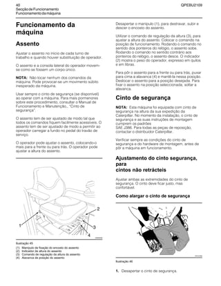 40 QPEBU2109
SecçãodeFuncionamento
Funcionamentodamáquina
Funcionamento da
máquina
Assento
Ajustar o assento no início de cada turno de
trabalho e quando houver substituição de operador.
O assento e a consola lateral do operador movem-
se como se fossem um corpo único.
NOTA: Não tocar nenhum dos comandos da
máquina. Pode provocar-se um movimento súbito
inesperado da máquina.
Usar sempre o cinto de segurança (se disponível)
ao operar com a máquina. Para mais pormenores
sobre este procedimento, consultar o Manual de
Funcionamento e Manutenção,, ≈Cinto de
segurança∆.
O assento tem de ser ajustado de modo tal que
todos os comandos fiquem facilmente acessíveis. O
assento tem de ser ajustado de modo a permitir ao
operador carregar a fundo no pedal do travão de
serviço.
O operador pode ajustar o assento, colocando-o
mais para a frente ou para trás. O operador pode
ajustar a altura do assento.
Ilustração 45
Desapertar o manípulo (1), para destravar, subir e
descer o encosto do assento.
Utilizar o comando de regulação da altura (3), para
ajustar a altura do assento. Colocar o comando na
posição de funcionamento. Rodando o comando no
sentido dos ponteiros do relógio, o assento sobe.
Rodando o comando no sentido contrário aos
ponteiros do relógio, o assento desce. O indicador
(2) mostra o peso do operador, expresso em quilos
e em libras.
Para pôr o assento para a frente ou para trás, puxar
para cima a alavanca (4) e mantê-la nessa posição.
Deslocar o assento para a posição desejada. Para
fixar o assento na posição seleccionada, soltar a
alavanca.
Cinto de segurança
NOTA: Esta máquina foi equipada com cinto de
segurança na altura da sua expedição da
Caterpillar. No momento da instalação, o cinto de
segurança e as suas instruções de montagem
cumprem os padrões
SAE J386. Para todas as peças de reposição,
contactar o distribuidor Caterpillar.
Verificar sempre as condições do cinto de
segurança e do hardware de montagem, antes de
pôr a máquina em funcionamento.
Ajustamento do cinto segurança,
para
cintos não retrácteis
Ajustar ambas as extremidades do cinto de
segurança. O cinto deve ficar justo, mas
confortável.
Como alargar o cinto de segurança
Ilustração 46
1. Desapertar o cinto de segurança.
(1) Manípulo de fixação do encosto do assento
(2) Indicador de altura do assento
(3) Comando de regulação da altura do assento
(4) Alavanca de posição do assento
1
XS0930AB
4
2
3
XS1010AB
 