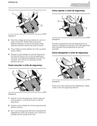 QPEBU2109 41
SecçãodeFuncionamento
Funcionamentodamáquina
Ilustração 47
2. Para tirar a folga da correia exterior do cinto (1),
rodar o fecho (2). Deste modo a barra de
bloqueio solta-se e a tira do cinto está, então,
apta para deslizar através da fivela do fecho.
3. Tirar a folga à correia exterior do cinto, puxando
sobre o fecho.
4. Alargar a outra metade do cinto de segurança
da mesma maneira. Se o cinto de segurança
não ficar comodamente adaptado ao corpo do
condutor com o fecho em posição central,
ajustá-lo de novo.
Como encurtar o cinto de segurança
Ilustração 48
1. Apertar o cinto de segurança. Puxar a alça da
correia exterior, a fim de encurtar o cinto de
segurança.
2. Ajustar a outra metade do cinto de segurança da
mesma maneira.
3. Se o cinto de segurança não ficar comodamente
adaptado ao corpo do condutor com o fecho em
posição central, ajustá-lo de novo.
Como apertar o cinto de segurança
Ilustração 49
Prender a lingueta do cinto de segurança (3) na
fivela (2). Assegurar-se de que o cinto de segurança
está colocado transversalmente ao colo do
operador.
Como desapertar o cinto de segurança
Ilustração 50
Puxar para cima a alavanca de desbloqueio. Deste
modo o cinto de segurança abre-se.
XS1011AB
1
2
XS1012AB
XS1013AB
2
3
XS1012AB
 