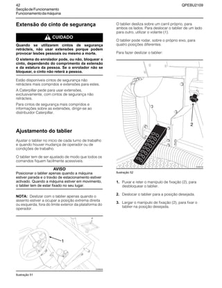 42 QPEBU2109
SecçãodeFuncionamento
Funcionamentodamáquina
Extensão do cinto de segurança
m CUIDADO
Quando se utilizarem cintos de segurança
retrácteis, não usar extensões porque podem
provocar lesões pessoais ou mesmo a morte.
O sistema do enrolador pode, ou não, bloquear o
cinto, dependendo do comprimento da extensão
e da estatura da pessoa. Se o enrolador não se
bloquear, o cinto não reterá a pessoa.
Estão disponíveis cintos de segurança não
retrácteis mais compridos e extensões para estes.
A Caterpillar pede para usar extensões,
exclusivamente, com cintos de segurança não
retrácteis.
Para cintos de segurança mais compridos e
informações sobre as extensões, dirigir-se ao
distribuidor Caterpillar.
Ajustamento do tablier
Ajustar o tablier no início de cada turno de trabalho
e quando houver mudança de operador ou de
condições de trabalho.
O tablier tem de ser ajustado de modo que todos os
comandos fiquem facilmente acessíveis.
AVISO
Posicionar o tablier apenas quando a máquina
estiver parada e o travão de estacionamento estiver
activado. Quando a máquina estiver em movimento,
o tablier tem de estar fixado no seu lugar.
NOTA: Deslizar com o tablier apenas quando o
assento estiver a ocupar a posição extrema direita
ou esquerda, fora do limite exterior da plataforma do
operador.
Ilustração 51
O tablier desliza sobre um carril próprio, para
ambos os lados. Para deslocar o tablier de um lado
para outro, utilizar o volante (1).
O tablier pode rodar, sobre o próprio eixo, para
quatro posições diferentes.
Para fazer deslizar o tablier:
Ilustração 52
1. Puxar e reter o manípulo de fixação (2), para
desbloquear o tablier.
2. Deslocar o tablier para a posição desejada.
3. Largar o manípulo de fixação (2), para fixar o
tablier na posição desejada.
1
XS0898AB
XS0887AB
2
 