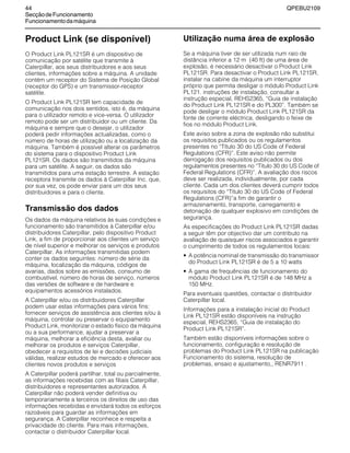 44 QPEBU2109
SecçãodeFuncionamento
Funcionamentodamáquina
Product Link (se disponível)
O Product Link PL121SR é um dispositivo de
comunicação por satélite que transmite à
Caterpillar, aos seus distribuidores e aos seus
clientes, informações sobre a máquina. A unidade
contém um receptor do Sistema de Posição Global
(receptor do GPS) e um transmissor-receptor
satélite.
O Product Link PL121SR tem capacidade de
comunicação nos dois sentidos, isto é, da máquina
para o utilizador remoto e vice-versa. O utilizador
remoto pode ser um distribuidor ou um cliente. Da
máquina e sempre que o desejar, o utilizador
poderá pedir informações actualizadas, como o
número de horas de utilização ou a localização da
máquina. Também é possível alterar os parâmetros
do sistema para o dispositivo Product Link
PL121SR. Os dados são transmitidos da máquina
para um satélite. A seguir, os dados são
transmitidos para uma estação terrestre. A estação
receptora transmite os dados à Caterpillar Inc. que,
por sua vez, os pode enviar para um dos seus
distribuidores e para o cliente.
Transmissão dos dados
Os dados da máquina relativos às suas condições e
funcionamento são transmitidos à Caterpillar e/ou
distribuidores Caterpillar, pelo dispositivo Product
Link, a fim de proporcionar aos clientes um serviço
de nível superior e melhorar os serviços e produtos
Caterpillar. As informações transmitidas podem
conter os dados seguintes: número de série da
máquina, localização da máquina, códigos de
avarias, dados sobre as emissões, consumo de
combustível, número de horas de serviço, números
das versões de software e de hardware e
equipamentos acessórios instalados.
A Caterpillar e/ou os distribuidores Caterpillar
podem usar estas informações para vários fins:
fornecer serviços de assistência aos clientes e/ou à
máquina, controlar ou preservar o equipamento
Product Link, monitorizar o estado físico da máquina
ou a sua performance, ajudar a preservar a
máquina, melhorar a eficiência desta, avaliar ou
melhorar os produtos e serviços Caterpillar,
obedecer a requisitos de lei e decisões judiciais
válidas, realizar estudos de mercado e oferecer aos
clientes novos produtos e serviços
A Caterpillar poderá partilhar, total ou parcialmente,
as informações recebidas com as filiais Caterpillar,
distribuidores e representantes autorizados. A
Caterpillar não poderá vender definitiva ou
temporariamente a terceiros os direitos de uso das
informações recebidas e envidará todos os esforços
razoáveis para guardar as informações em
segurança. A Caterpillar reconhece e respeita a
privacidade do cliente. Para mais informações,
contactar o distribuidor Caterpillar local.
Utilização numa área de explosão
Se a máquina tiver de ser utilizada num raio de
distância inferior a 12 m (40 ft) de uma área de
explosão, é necessário desactivar o Product Link
PL121SR. Para desactivar o Product Link PL121SR,
instalar na cabine da máquina um interruptor
próprio que permita desligar o módulo Product Link
PL121. instruções de instalação, consultar a
instrução especial, REHS2365, ≈Guia de instalação
do Product Link PL121SR e do PL300∆. Também se
pode desligar o módulo Product Link PL121SR da
fonte de corrente eléctrica, desligando o feixe de
fios no módulo Product Link.
Este aviso sobre a zona de explosão não substitui
os requisitos publicados ou os regulamentos
presentes no ≈Título 30 do US Code of Federal
Regulations (CFR)∆. Este aviso não permite
derrogação dos requisitos publicados ou dos
regulamentos presentes no ≈Título 30 do US Code of
Federal Regulations (CFR)∆. A avaliação dos riscos
deve ser realizada, individualmente, por cada
cliente. Cada um dos clientes deverá cumprir todos
os requisitos do ≈Título 30 do US Code of Federal
Regulations (CFR)∆a fim de garantir o
armazenamento, transporte, carregamento e
detonação de qualquer explosivo em condições de
segurança.
As especificações do Product Link PL121SR dadas
a seguir têm por objectivo dar um contributo na
avaliação de quaisquer riscos associados e garantir
o cumprimento de todos os regulamentos locais:
• A potência nominal de transmissão do transmissor
do Product Link PL121SR é de 5 a 10 watts
• A gama de frequências de funcionamento do
módulo Product Link PL121SR é de 148 MHz a
150 MHz.
Para eventuais questões, contactar o distribuidor
Caterpillar local.
Informações para a instalação inicial do Product
Link PL121SR estão disponíveis na instrução
especial, REHS2365, ≈Guia de instalação do
Product Link PL121SR∆.
Também estão disponíveis informações sobre o
funcionamento, configuração e resolução de
problemas do Product Link PL121SR na publicação
Funcionamento do sistema, resolução de
problemas, ensaio e ajustamento,, RENR7911 .
 