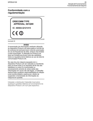 QPEBU2109 45
SecçãodeFuncionamento
Funcionamentodamáquina
Conformidade com a
regulamentação
Ilustração 55
AVISO
A transmissão de informações mediante utilização
do dispositivo Product Link está sujeita a normas de
lei variáveis de local para local, incluindo autorização
de uso de frequências de rádio, embora não limitada
a essa autorização. A utilização do Product Link
deve ser limitada aos locais onde são satisfeitos
todos os requisitos de lei relativos ao uso da rede de
comunicação Product Link.
No caso de uma máquina equipada com o
dispositivo Product Link ser colocada ou transferida
para um local onde (i) os requisitos de lei não são
satisfeitos ou onde (ii) a transmissão ou
processamento através de várias sedes das
informações em causa não são legais, a Caterpillar
declina toda e qualquer responsabilidade em relação
a tal inconformidade e reserva-se o direito de
suspender a transmissão de informações da
máquina em questão.
Interpelar o distribuidor Caterpillar local sobre
quaisquer questões relativas ao funcionamento do
dispositivo Product Link num país específico.
XS1135AB
ORBCOMM TYPE
APPROVAL: 801QWI
IC: 4650A-Q121415
 