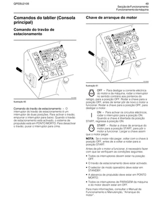 QPEBU2109 49
SecçãodeFuncionamento
Funcionamentodamáquina
Comandos do tablier (Consola
principal)
Comando do travão de
estacionamento
Ilustração 60
Comando do travão de estacionamento √ O
interruptor do travão de estacionamento é um
interruptor de duas posições. Para activar o travão,
empurrar o interruptor para baixo. Quando o travão
de estacionamento está activado, o sistema de
propulsão está em PONTO MORTO. Para desactivar
o travão, puxar o interruptor para cima.
Chave de arranque do motor
Ilustração 61
OFF √ Para desligar a corrente eléctrica
do motor e da máquina, rodar o interruptor
no sentido contrário aos ponteiros do
relógio, para a posição OFF. Rodar a chave para a
posição OFF, antes de tentar pôr de novo o motor a
funcionar. Rodar a chave para a posição OFF, para
desligar o motor.
ON √ Para activar os circuitos eléctricos,
rodar o interruptor para a posição ON.
Quando a chave é libertada da posição
START, regressa à posição ON.
START √ Rodar a chave de arranque do
motor para a posição START, para pôr o
motor a funcionar. Largar a chave assim
que o motor pegar.
NOTA: Se o motor não pegar, voltar com a chave à
posição OFF, antes de a voltar a rodar para a
posição START.
Antes de pôr o motor a funcionar, é necessário fazer
com que se verifiquem as condições seguintes:
• Todos os interruptores devem estar na posição
OFF.
• O travão de estacionamento deve estar activado.
• O selector de modo operatório deve estar em
STANDBY.
• A alavanca de propulsão deve estar em PONTO
MORTO.
• Todos os interruptores de PARAGEM da máquina
e do motor devem estar em OFF.
Para mais informações, consultar o Manual de
Funcionamento e Manutenção, ≈Arranque do
motor∆.
XS1105AB
XS1105AB
 