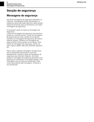 6 QPEBU2109
Secçãodesegurança
Mensagensdesegurança
Secção de segurança
Mensagens de segurança
Há várias mensagens de segurança aplicadas na
máquina. A localização exacta dos perigos e a
respectiva descrição estão descritos nesta secção.
Disponha de tempo para se familiarizar com estas
mensagens de segurança.
É necessário saber ler todas as mensagens de
segurança.
Limpar as mensagens de segurança de maneira a
poder ler o que têm escrito. Limpar as mensagens
de segurança de modo a poder ver as figuras.
Substituir as mensagens de segurança de modo a
estarem legíveis. Substituir as mensagens de
segurança de modo a poder ver as figuras. Para
limpar as mensagens de segurança, utilizar um
pano, água e sabão. Não usar solventes, gasolina,
etc.
Repor toda e qualquer mensagem de segurança
que se apresentar danificada ou que tiver
desaparecido. Substituir todas as mensagens de
segurança que estiverem ilegíveis. Se houver
qualquer mensagem de segurança aplicada numa
peça que foi substituída, é necessário aplicar uma
mensagem nova na peça de substituição. Para
novos autocolantes das mensagens, contactar o
seu distribuidor.
 