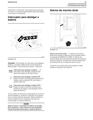 QPEBU2109 73
SecçãodeFuncionamento
Funcionamentodamáquina
Libertando o interruptor, este regressará à posição
do meio e a correia transportadora esquerda passa
a funcionar normalmente.
Interruptor para desligar a
bateria
Ilustração 109
Consulta: Para aceder ao interruptor que desliga a
bateria, consultar o Manual de Funcionamento e
Manutenção, ≈Porta direita de acesso - Abertura∆.
Interruptor para desligar a bateria √ O
interruptor para desligar a bateria está
dentro da máquina, do lado direito.
Interruptor para desligar a bateria ON √
Rodar a chave no sentido dos ponteiros do
relógio, para a posição ON, para ligar o
sistema eléctrico.
Interruptor para desligar a bateria OFF √
Rodar a chave no sentido contrário aos
ponteiros do relógio, para desligar todo o
sistema eléctrico.
Tirar a chave da máquina ao abandoná-la no fim do
dia de trabalho ou quando o operador se ausentar
por um longo período de tempo. Retirar também a
chave sempre que se realizarem serviços de
manutenção no sistema eléctrico.
AVISO
Nunca colocar o interruptor da bateria na posição
OFF enquanto o motor estiver em funcionamento.
Perigo de graves danos para o sistema eléctrico.
Alarme de marcha atrás
Ilustração 110
Alarme de marcha atrás √ O alarme de marcha
atrás toca quando a alavanca de propulsão estiver
na posição de MARCHA ATRŸS. O alarme de
marcha atrás serve de advertência para as pessoas
atrás da máquina. O alarme de marcha atrás avisa
as pessoas de que a máquina está a recuar.
O alarme de marcha atrás está situado no lado
posterior esquerdo da máquina.
20
XS1148AB
XS0888AB
 
