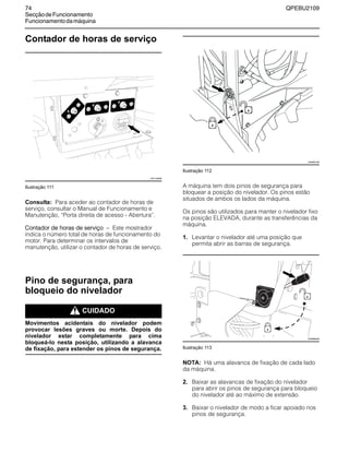 74 QPEBU2109
SecçãodeFuncionamento
Funcionamentodamáquina
Contador de horas de serviço
Ilustração 111
Consulta: Para aceder ao contador de horas de
serviço, consultar o Manual de Funcionamento e
Manutenção, ≈Porta direita de acesso - Abertura∆.
Contador de horas de serviço √ Este mostrador
indica o número total de horas de funcionamento do
motor. Para determinar os intervalos de
manutenção, utilizar o contador de horas de serviço.
Pino de segurança, para
bloqueio do nivelador
m CUIDADO
Movimentos acidentais do nivelador podem
provocar lesões graves ou morte. Depois do
nivelador estar completamente para cima
bloqueá-lo nesta posição, utilizando a alavanca
de fixação, para estender os pinos de segurança.
Ilustração 112
A máquina tem dois pinos de segurança para
bloquear a posição do nivelador. Os pinos estão
situados de ambos os lados da máquina.
Os pinos são utilizados para manter o nivelador fixo
na posição ELEVADA, durante as transferências da
máquina.
1. Levantar o nivelador até uma posição que
permita abrir as barras de segurança.
Ilustração 113
NOTA: Há uma alavanca de fixação de cada lado
da máquina.
2. Baixar as alavancas de fixação do nivelador
para abrir os pinos de segurança para bloqueio
do nivelador até ao máximo de extensão.
3. Baixar o nivelador de modo a ficar apoiado nos
pinos de segurança.
20
XS1148AB
XS0981AB
XS0980AB
 