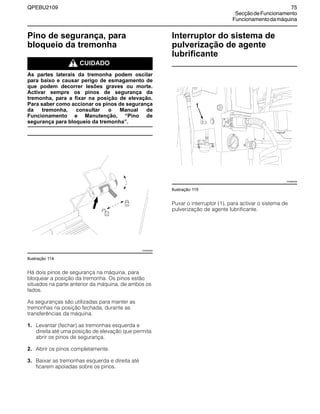 QPEBU2109 75
SecçãodeFuncionamento
Funcionamentodamáquina
Pino de segurança, para
bloqueio da tremonha
m CUIDADO
As partes laterais da tremonha podem oscilar
para baixo e causar perigo de esmagamento de
que podem decorrer lesões graves ou morte.
Activar sempre os pinos de segurança da
tremonha, para a fixar na posição de elevação.
Para saber como accionar os pinos de segurança
da tremonha, consultar o Manual de
Funcionamento e Manutenção, “Pino de
segurança para bloqueio da tremonha”.
Ilustração 114
Há dois pinos de segurança na máquina, para
bloquear a posição da tremonha. Os pinos estão
situados na parte anterior da máquina, de ambos os
lados.
As seguranças são utilizadas para manter as
tremonhas na posição fechada, durante as
transferências da máquina.
1. Levantar (fechar) as tremonhas esquerda e
direita até uma posição de elevação que permita
abrir os pinos de segurança.
2. Abrir os pinos completamente.
3. Baixar as tremonhas esquerda e direita até
ficarem apoiadas sobre os pinos.
Interruptor do sistema de
pulverização de agente
lubrificante
Ilustração 115
Puxar o interruptor (1), para activar o sistema de
pulverização de agente lubrificante.
XS0936AB
XS0890AB
1
 