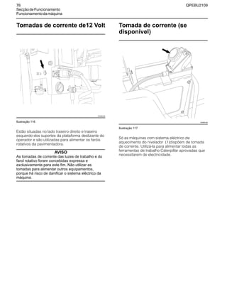 76 QPEBU2109
SecçãodeFuncionamento
Funcionamentodamáquina
Tomadas de corrente de12 Volt
Ilustração 116
Estão situadas no lado traseiro direito e traseiro
esquerdo dos suportes da plataforma deslizante do
operador e são utilizadas para alimentar os faróis
rotativos da pavimentadora.
AVISO
As tomadas de corrente das luzes de trabalho e do
farol rotativo foram concebidas expressa e
exclusivamente para este fim. Não utilizar as
tomadas para alimentar outros equipamentos,
porque há risco de danificar o sistema eléctrico da
máquina.
Tomada de corrente (se
disponível)
Ilustração 117
Só as máquinas com sistema eléctrico de
aquecimento do nivelador (1)dispõem de tomada
de corrente. Utilizá-la para alimentar todas as
ferramentas de trabalho Caterpillar aprovadas que
necessitarem de electricidade.
XS0890AB
XS0891AB
 
