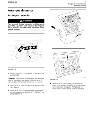 QPEBU2109 77
SecçãodeFuncionamento
Arranquedomotor
Arranque do motor
Arranque do motor
m CUIDADO
Para prevenir lesões pessoais, certificar-se de
que todo o pessoal está afastado da máquina.
Tocar a buzina durante vários segundos, antes
de ligar o motor.
Ilustração 118
1. Rodar o interruptor que desliga a bateria para a
posição ON.
Consulta: Para aceder ao interruptor que desliga a
bateria, consultar o Manual de Funcionamento e
Manutenção, ≈Porta direita de acesso - Abertura∆.
2. Verificar se há fugas de óleo ou de outros fluidos
na máquina.
3. Verificar se todos os interruptores, selectores e
comandos estão na posição OFF, STANDBY ou
PONTO MORTO.
Ilustração 119
4. Verificar se os interruptores de paragem do
motor e da máquina no tablier e nos painéis de
comando estão desligados (OFF) (rodar os
interruptores para a direita, para os desligar).
20
XS1148AB
XS0954AB
 