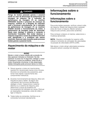 QPEBU2109 79
SecçãodeFuncionamento
Informaçõessobreofuncionamento
m CUIDADO
Perigo de lesões pessoais graves e possível
morte no caso de diminuição da performance de
travagem da máquina. Se o indicador de
performance de travagem (7) se mantiver
APAGADO durante o processo de arranque da
máquina, verificar se a lâmpada do indicador
está a funcionar correctamente. Se o indicador
de performance de travagem (7) se mantiver
ACESO durante o funcionamento do motor, a
performance de travagem pode ter diminuído.
Neste caso, desligar a máquina e contactar o
distribuidor Caterpillar. Não tentar deslocar a
máquina enquanto a causa do problema não tiver
sido identificada e o problema não estiver
resolvido. Descurar este conselho pode provocar
lesões graves e possível morte.
Aquecimento da máquina e do
motor
AVISO
Manter o motor a baixa rotação até a pressão de
óleo aparecer indicada no mostrador. Se não
aparecer no prazo de 15 segundos, desligar o motor
e averiguar a causa do problema, antes de pôr o
motor novamente a funcionar. A não observação
destas indicações pode provocar danos no motor.
1. Deixar aquecer o motor em marcha lenta,
quando frio, durante pelo menos cinco minutos.
Accionar os comandos dos acessórios, para
tornar mais rápido o aquecimento dos
componentes hidráulicos.
2. Durante o funcionamento da máquina, olhar com
frequência para o tablier. Se algum dos
indicadores não funcionar devidamente,
desligar o motor. Inspeccionar o sistema
eléctrico ou o sistema da máquina, para
determinar a causa do problema de
funcionamento do indicador em causa. Efectuar
as reparações necessárias, antes de voltar a
ligar a máquina.
3. Testar todos os comandos. Verificar se os
comandos funcionam devidamente.
Informações sobre o
funcionamento
Informações sobre o
funcionamento
Para evitar lesões pessoais, verificar a área à volta
da máquina. Afastar da máquina todo o pessoal,
antes de mover a máquina. Manter sempre a
máquina sob controlo, para evitar acidentes.
Para começar a descer um declive, seleccionar a
mudança apropriada.
NOTA: Quando a inclinação for superior a 6%,
colocar o comando do comutador de velocidades
na posição de velocidade LENTA (LOW).
Não deixar o motor atingir velocidade excessiva
enquanto estiver a avançar em descida.
 