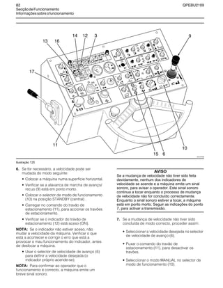 82 QPEBU2109
SecçãodeFuncionamento
Informaçõessobreofuncionamento
Ilustração 125
6. Se for necessário, a velocidade pode ser
mudada do modo seguinte:
• Colocar a máquina numa superfície horizontal.
• Verificar se a alavanca de marcha de avanço/
recuo (9) está em ponto morto.
• Colocar o selector de modo de funcionamento
(10) na posição STANDBY (central) .
• Carregar no comando do travão de
estacionamento (11), para accionar os travões
de estacionamento.
• Verificar se o indicador do travão de
estacionamento (12) está aceso (ON).
NOTA: Se o indicador não estiver aceso, não
mudar a velocidade da máquina. Verificar o que
está a acontecer e corrigir o erro que está a
provocar o mau funcionamento do indicador, antes
de deslocar a máquina.
• Usar o selector de velocidade de avanço (6)
para definir a velocidade desejada (o
indicador próprio acende-se).
NOTA: Para confirmar ao operador que o
funcionamento é correcto, a máquina emite um
breve sinal sonoro.
AVISO
Se a mudança de velocidade não tiver sido feita
devidamente, nenhum dos indicadores de
velocidade se acende e a máquina emite um sinal
sonoro, para avisar o operador. Este sinal sonoro
continua a tocar enquanto o processo de mudança
de velocidade não for concluído correctamente.
Enquanto o sinal sonoro estiver a tocar, a máquina
está em ponto morto. Seguir as indicações do ponto
7, para activar a transmissão.
7. Se a mudança de velocidade não tiver sido
concluída de modo correcto, proceder assim:
• Seleccionar a velocidade desejada no selector
de velocidade de avanço (6).
• Puxar o comando do travão de
estacionamento (11), para desactivar os
travões.
• Seleccionar o modo MANUAL no selector de
modo de funcionamento (10).
E
STOP
A
B
D
F
G
C
11
3
17
9
15 6
10
XS1107AB
16
1214
13
 