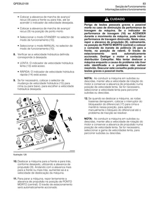 QPEBU2109 83
SecçãodeFuncionamento
Informaçõessobreofuncionamento
• Colocar a alavanca de marcha de avanço/
recuo (9) para a frente ou para trás, até se
acender o indicador da velocidade desejada.
• Colocar a alavanca de marcha de avanço/
recuo (9) na posição de ponto morto.
• Seleccionar o modo STANDBY no selector de
modo de funcionamento (10).
• Seleccionar o modo MANUAL no selector de
modo de funcionamento (10).
8. Verificar se a velocidade hidráulica definida
corresponde à desejada.
• LENTA: O indicador de velocidade hidráulica
lenta (13) está aceso.
• RŸPIDA: O indicador de velocidade hidráulica
rápida (14) está aceso.
9. Se for necessário, colocar o selector de
mudança de velocidade hidráulica (15) para
cima ou para baixo, para escolher a velocidade
hidráulica desejada.
Ilustração 126
10. Deslocar a máquina para a frente e para trás,
conforme desejado, utilizando a alavanca de
propulsão (9). Andando com a alavanca mais
para a frente ou mais trás, aumentar-se-á a
velocidade de deslocação da máquina.
11. Para parar a máquina, repor lentamente a
alavanca de propulsão na posição de PONTO
MORTO (central). O travão de estacionamento
será automaticamente accionado.
m CUIDADO
Perigo de lesões pessoais graves e possível
morte no caso de diminuição da performance de
travagem da máquina. Se o indicador de
performance de travagem (16) se ACENDER
durante o movimento da máquina, pode indicar
performance de travagem diminuída. Neste caso,
repor a alavanca de propulsão (9), calmamente,
na posição de PONTO MORTO (central) e colocar
o comando da manete de potência (4) para a
frente, na posição de ralenti. O travão de
estacionamento será automaticamente
accionado. Desligar o motor e contactar o
distribuidor Caterpillar. Não tentar deslocar a
máquina enquanto a causa do problema não tiver
sido identificada e o problema não estiver
resolvido. Descurar este conselho pode provocar
lesões graves e possível morte.
NOTA: Ao conduzir a máquina em subidas ou
descidas, manter alta a velocidade de rotação do
motor e conservar a alavanca de propulsão numa
posição de velocidade lenta. Se for necessário,
seleccionar a velocidade lenta para percorrer
subidas ou descidas.
12. Se quando se deslocar a máquina, as rodas
traseiras derraparem, colocar o interruptor do
bloqueador do diferencial (17) para cima e
mantê-lo nessa posição, para aplicar
manualmente o bloqueio do diferencial até o
problema de tracção se resolver.
NOTA: Ao conduzir a máquina em subidas ou
descidas, manter alta a velocidade de rotação do
motor e conservar a alavanca de propulsão numa
posição de velocidade lenta. Se for necessário,
seleccionar a gama de velocidades lenta, para
percorrer subidas ou descidas.
E
A
B
D
F
G
C
9
XS0924AB
 