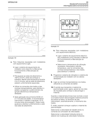 QPEBU2109 85
SecçãodeFuncionamento
Informaçõessobreofuncionamento
Ilustração 130
a. Para máquinas equipadas com niveladores
com aquecimento a gás.
• Ligar o sistema de aquecimento do
nivelador como descrito no Manual de
Funcionamento e Manutenção do
nivelador.
• Pré-aquecer as solas de alisamento a
100°C (212°F), antes de começar a
trabalhar. Manter esta temperatura durante
4 ou 5 minutos, até as solas de alisamento
estarem uniformemente aquecidas.
• Utilizar os comandos dos trados e das
correias transportadoras, para distribuir o
asfalto e programar o potenciómetro da
ignição electrónica à temperatura
desejada.
• Após aplicação dos primeiros 50-60 cm
(1.7-2.0 pés) de asfalto, é recomendável
interromper o trabalho e aguardar 10-15
minutos antes de prosseguir. Deste modo
ajuda-se a distribuir uniformemente o calor
nas solas de alisamento.
Ilustração 131
b. Para máquinas equipadas com niveladores
com aquecimento eléctrico.
• Ligar o sistema de aquecimento eléctrico
dos niveladores como indicado no Manual
de Funcionamento e Manutenção do
nivelador.
• Seleccionar a temperatura de utilização
necessária. Alcançada a referida
temperatura, usar os comandos das
correias transportadoras e dos trados,
para distribuir o material.
8. Programar o sistema de vibração e o sistema de
compensação do nivelador com os valores
desejados.
9. Ligar as correias transportadoras e os trados,
utilizando os comandos do tablier.
10. O camião que transporta o material de
pavimentação pode, agora, apoiar-se nos rolos
de impulsão para começar a descarregar o
material.
Quando o material betuminoso tiver enchido o túnel
e os trados tiverem descarregado material suficiente
de ambos os lados, os sensores de pás
interrompem, automaticamente, o movimento dos
trados.
É, então, possível começar a aplicar o material de
pavimentação.
Seleccionar a velocidade de trabalho lenta no
comando do comutador de velocidades.
Seleccionar a velocidade hidráulica lenta no
selector de mudança de velocidade hidráulica.
XS0852AB
!
XS0437AB
 