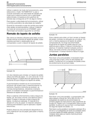86 QPEBU2109
SecçãodeFuncionamento
Informaçõessobreofuncionamento
Utilizar o selector de modo de funcionamento, para
seleccionar o modo ≈AUTOMŸTICO∆ e usar o
controlo automático da velocidade de trabalho de
modo que a máquina avance com a velocidade
seleccionada e a espessura da superfície de
estrada seja conseguida ao fim de alguns metros.
Para ajustar a velocidade de funcionamento, utilizar
o controlo automático da velocidade de trabalho.
Quando for necessário mudar de camião para deitar
mais asfalto na pavimentadora, colocar o selector
de modo de funcionamento em STANDBY, para
interromper as funções e aguardar os camiões.
Remate do tapete de asfalto
São vários os métodos utilizados para obter um bom
remate vertical na borda do tapete de asfalto. Estes
métodos permitem a deslocação de um
compactador a subir e descer do tapete de asfalto.
Ilustração 132
Um dos métodos para rematar um tapete de asfalto
utiliza uma folha de papel, (1), com cerca de 1 m (3
pés) de largura. O papel deve ser ligeiramente mais
comprido do que a largura do tapete de asfalto.
A pavimentadora mantém-se em funcionamento
enquanto não acabar todo o material presente na
tremonha. Quando a tremonha se esvaziar, as
correias transportadoras, vibradores e tampers
param. O nivelador é levantado e a pavimentadora é
afastada do tapete de asfalto.
Alisar o material uniformemente a toda a largura do
tapete, (3), de modo a formar uma abertura para o
papel. O papel é colocado a toda a largura do
tapete, na abertura realizada. O material (2) é
alisado em cima do papel. O material é alisado à
mesma profundidade a que foi aplicado o tapete
betuminoso.
Poderá utilizar-se uma camada de desperdícios ou
outro material em vez do papel, para obter o mesmo
resultado.
Ilustração 133
Outro método para obter um bom remate no tapete
de asfalto, consiste na utilização de uma tábua, (5),
com a mesma espessura do tapete de asfalto
compactado (6). Ao longo da extremidade
longitudinal do tapete de asfalto alisa-se uma
abertura para a tábua. A tábua é introduzida na
abertura. O restante material é alisado contra a
tábua, de modo a formar uma rampa (4) para o
compactador. A rampa manterá a tábua no lugar.
Juntas paralelas
Para fazer uma junta paralela, é necessário fazer
uma junta topo a topo, entre os dois tapetes de
asfalto. É preferível unir os tapetes de asfalto antes
do arrefecimento do primeiro deles.
Ilustração 134
Para fazer uma junta paralela, o compactador não
deve passar a menos de 150 a 300 mm (6 a 12
polegadas) de distância da extremidade do
primeiro tapete (3) mais próximo das superfícies de
junção (2). Passar com o compactador sobre a junta
paralela, na altura em que se fizer a compactação
do segundo tapete de asfalto (1).
Para fazer a junta paralela é necessário sobrepor 25 a
50 mm (1 a 2 polegadas) do bordo do nivelador sobre
o primeiro tapete de asfalto aplicado. O bordo do
nivelador deve estar ao mesmo nível do primeiro
tapete de asfalto.
XS0426AB
XS0427AB
XS0428AB
 