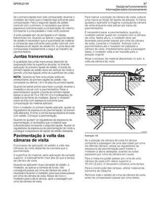 QPEBU2109 87
SecçãodeFuncionamento
Informaçõessobreofuncionamento
Se o primeiro tapete tiver sido compactado, levantar o
nivelador de modo que o material seja suficiente para
compactação. Para o segundo tapete de asfalto
coincidir com o primeiro, é necessário que tenha
espessura suficiente para a compactação do mesmo.
Compactar a junta paralela o mais cedo possível.
A junta paralela tem de ser ligada a um tapete
betuminoso frio. Quando se aplicar o segundo tapete
de asfalto é necessário que a quantidade de material
a compactar seja suficiente para poder coincidir com
a espessura do tapete de asfalto frio. A junta deve ser
compactada imediatamente a seguir ao trabalho da
pavimentadora.
Juntas transversais
A qualidade das juntas transversais depende da
preparação feita na superfície da junta, no final da
aplicação do primeiro tapete de asfalto. A borda do
primeiro tapete de asfalto deve ser vertical, de modo a
permitir uma boa ligação entre as superfícies de união.
NOTA: Quando se fizer uma junção antes do
arrefecimento do primeiro tapete de asfalto, não
compactar os últimos 1,8 m (6 pés) do primeiro tapete.
Quando se estiver pronto para fazer a junção, levantar o
nivelador e recuar com a pavimentadora. Parar a
pavimentadora quando a borda do primeiro tapete
estiver a cerca de 75 a 100 mm (3 a 4 polegadas) de
distância da frente do nivelador. Baixar o nivelador
sobre as tiras com espessura suficiente para
compactação do material aplicado.
Com o nivelador no primeiro tapete aplicado, ajustar os
reguladores da espessura de pavimentação, se tiverem
sido alterados. Encher a correia transportadora do trado
com asfalto. Começar a pavimentação.
Quando se ajustam os reguladores da espessura de
pavimentação, é necessário que o material seja
suficiente para compactar o segundo tapete. Ajustar os
reguladores da espessura de pavimentação de modo a
conseguir a espessura de tapete de asfalto desejada.
Pavimentação à volta das
câmaras de visita
O processo de aplicação do asfalto à volta das
câmaras de visita depende da camada que é
pavimentada.
A superfície do material, após aplicação da camada
superior, é habitualmente mais alta do que a tampa
da câmara de visita.
Quando se aplicarem duas camadas de asfalto, o
nivelador, ao aplicar a camada de fundo, não
conseguirá passar por cima da câmara de visita. É
necessário levantar o nivelador, para que possa passar
por cima da câmara de visita. Baixar de novo o
nivelador para a altura devida, após a passagem por
cima da câmara de visita.
Para marcar a posição da câmara de visita, colocar
uma marca ao longo do tapete da estrada. A marca
ajudará o operador a imaginar a posição da câmara
de visita enquanto esta estiver por baixo da
pavimentadora.
É necessário parar a pavimentadora, quando o
nivelador estiver quase em contacto com a câmara
de visita. Nesta altura, o nivelador deve ser
levantado para poder passar por cima da câmara
de visita. Levantar o nivelador. Avançar com a
pavimentadora até o nivelador ter passado a
câmara de visita. Imediatamente após a passagem
desta, o nivelador volta a ser baixado para a
posição original.
Alisar o excesso de material depositado no solo, à
volta da câmara de visita.
Ilustração 135
Se a posição da câmara de visita for tal que
comporte a passagem de uma das rodas por cima
da referida câmara, utilizar os reguladores da
espessura de pavimentação para manter o
nivelador à altura desejada, quando as rodas
passarem por cima da câmara em causa.
Para a máquina poder passar por cima de uma
câmara de visita com relevo superior a
76 mm (3 pol.), é necessário construir uma rampa.
Para a construção das rampas, utilizar material da
tremonha da máquina.
Remover todo o asfalto de cima da câmara de visita,
antes do compactador passar por cima desta.
XS0425AB
 