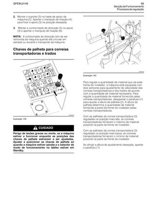 QPEBU2109 89
SecçãodeFuncionamento
Processosderegulação
2. Montar o suporte (3) na haste de apoio da
máquina (2). Apertar o manípulo de fixação (4),
para fixar o apoio (3) na posição desejada.
3. Montar a contra-haste de direcção (5) no apoio
(3) e apertar o manípulo de fixação (6).
NOTA: A contra-haste de direcção tem de ser
removida da máquina quando ela circular em
estrada ou durante o transporte da máquina.
Chaves de palheta para correias
transportadoras e trados
Ilustração 139
m CUIDADO
Perigo de lesões graves ou morte, se a máquina
estiver a funcionar enquanto as posições das
chaves de palheta estiverem a ser ajustadas.
Ajustar e posicionar as chaves de palheta só
quando a máquina estiver parada e o selector de
modo de funcionamento no tablier estiver em
Standby.
Ilustração 140
Para regular a quantidade de material que sai pela
frente do nivelador, a máquina está equipada com
dois sensores para ajustamento da velocidade das
correias transportadoras e dos trados de acordo
com a quantidade de material necessária. Para
regular a quantidade de material fornecida pelas
correias transportadoras, desapertar o parafuso (1)
para ajustar a altura da palheta (2). A altura da
palheta determina a quantidade de material
fornecida à parte da frente do nivelador pelas
correias transportadoras.
Com as palhetas da correia transportadora (3)
reguladas na posição mais alta, as correias
transportadoras fornecem o máximo de material
possível na parte da frente do nivelador.
Com as palhetas da correia transportadora (3)
reguladas na posição mais baixa, as correias
transportadoras fornecem o mínimo de material
possível na parte da frente do nivelador.
Ao atingir a altura de ajustamento desejada, apertar
o parafuso (1).
E
A
B
D
F
G
C
XS0883AB
XS0992AB
3
2
1
 