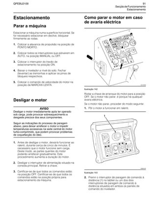 QPEBU2109 91
SecçãodeFuncionamento
Estacionamento
Estacionamento
Parar a máquina
Estacionar a máquina numa superfície horizontal. Se
for necessário estacionar em declive, bloquear
firmemente as rodas.
1. Colocar a alavanca de propulsão na posição de
PONTO MORTO.
2. Colocar todos os interruptores que estiverem em
AUTO, na posição MANUAL ou OFF.
3. Colocar o interruptor do travão de
estacionamento na posição ON.
4. Baixar o nivelador a nível do solo. Fechar
(levantar) as tremonhas e aplicar os pinos de
bloqueio respectivos.
5. Colocar o comando de velocidade do motor na
posição de MARCHA LENTA.
Desligar o motor
AVISO
Desligar o motor imediatamente após ter operado
sob carga, pode provocar sobreaquecimento e
desgaste precoce dos seus componentes.
Seguir as indicações do processo de paragem
abaixo, para deixar arrefecer o motor e impedir
temperaturas excessivas na sede central do motor
turbo-comprimido, que podem provocar problemas
de coquefacção do óleo.
1. Antes de desligar o motor, deixá-lo funcionar ao
ralenti, durante cerca de cinco de minutos. É
necessário que o motor funcione sem carga.
Deste modo, as partes quentes do motor
poderão arrefecer gradualmente. Este
procedimento aumenta a duração do motor.
2. Desligar o interruptor de alimentação situado na
consola principal. Retirar a chave.
3. Certificar-se de que todos os comandos estão
na posição OFF. Certificar-se de que todos os
comandos estão na posição própria para
estacionamento da máquina.
Como parar o motor em caso
de avaria eléctrica
Ilustração 142
Rodar a chave de arranque do motor para a posição
OFF. Se o motor não parar, é porque há qualquer
avaria eléctrica.
Se o motor não parar, proceder do modo seguinte:
1. Pôr o motor a funcionar em ralenti.
Ilustração 143
2. Premir o interruptor de paragem de comando à
distância (1) no tablier ou um dos dois
interruptores de paragem de comando à
distância situados em ambos os painéis de
comando do nivelador.
1
XS1105AB
XS0851AB
1
 