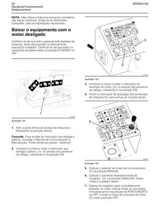 92 QPEBU2109
SecçãodeFuncionamento
Estacionamento
NOTA: Não utilizar a máquina enquanto o problema
não estiver resolvido. Dirigir-se ao distribuidor
Caterpillar, para as reparações necessárias.
Baixar o equipamento com o
motor desligado
Certificar-se de que todo o pessoal está afastado da
máquina, antes de proceder ao abaixamento
manual do nivelador. Certificar-se de que todos os
comandos do tablier estão na posição STANDBY ou
OFF.
Ilustração 144
1. Abrir a porta direita de acesso da máquina e
bloqueá-la na posição aberta.
Consulta: Para aceder ao interruptor que desliga a
bateria, consultar o Manual de Funcionamento e
Manutenção, ≈Porta direita de acesso - Abertura∆.
2. Introduzir a chave e rodar o interruptor que
desliga a bateria, (1), no sentido dos ponteiros
do relógio, colocando-o na posição ON.
Ilustração 145
3. Introduzir a chave e rodar o interruptor de
arranque do motor, (2), no sentido dos ponteiros
do relógio, colocando-o na posição ON.
4. Premir o interruptor de activação dos comandos
da máquina (3), para activar as funções desta.
Ilustração 146
5. Colocar o selector de modo de funcionamento
(4) na posição MANUAL.
6. Colocar o comando levantar/ondular do
nivelador, (5), na posição ONDULAR. Deste
modo o nivelador desce.
7. Depois do nivelador estar completamente
baixado, no chão, colocar todos os comandos
indicados acima na posição de PONTO MORTO
ou OFF, e rodar a chave de arranque do motor,
(2), para a posição OFF.
20
1
XS1148AB
2
3
XS1105AB
E
A
B
D
F
G
C
XS0883AB
4
5
 