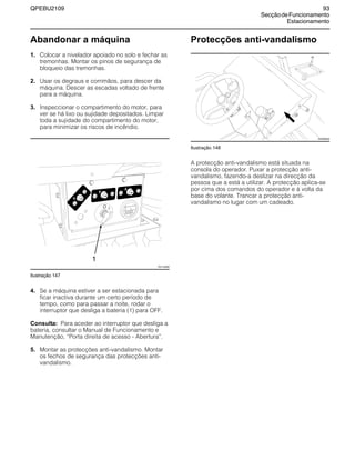 QPEBU2109 93
SecçãodeFuncionamento
Estacionamento
Abandonar a máquina
1. Colocar a nivelador apoiado no solo e fechar as
tremonhas. Montar os pinos de segurança de
bloqueio das tremonhas.
2. Usar os degraus e corrimãos, para descer da
máquina. Descer as escadas voltado de frente
para a máquina.
3. Inspeccionar o compartimento do motor, para
ver se há lixo ou sujidade depositados. Limpar
toda a sujidade do compartimento do motor,
para minimizar os riscos de incêndio.
Ilustração 147
4. Se a máquina estiver a ser estacionada para
ficar inactiva durante um certo período de
tempo, como para passar a noite, rodar o
interruptor que desliga a bateria (1) para OFF.
Consulta: Para aceder ao interruptor que desliga a
bateria, consultar o Manual de Funcionamento e
Manutenção, ≈Porta direita de acesso - Abertura∆.
5. Montar as protecções anti-vandalismo. Montar
os fechos de segurança das protecções anti-
vandalismo.
Protecções anti-vandalismo
Ilustração 148
A protecção anti-vandalismo está situada na
consola do operador. Puxar a protecção anti-
vandalismo, fazendo-a deslizar na direcção da
pessoa que a está a utilizar. A protecção aplica-se
por cima dos comandos do operador e à volta da
base do volante. Trancar a protecção anti-
vandalismo no lugar com um cadeado.
20
1
XS1148AB
XS0898AB
 