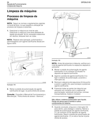 94 QPEBU2109
SecçãodeFuncionamento
Limpezadamáquina
Limpeza da máquina
Processo de limpeza da
máquina
NOTA: Seguir as normas e regulamentos vigentes
no local da obra, no que respeita a utilização de
produtos de limpeza e solventes.
1. Estacionar a máquina ao nível do solo.
Estacionar a máquina numa área afastada do
tapete da estrada. Se for necessário estacionar
em declive, bloquear bem as rodas.
NOTA: Realizar esta operação, pulverizando a
pavimentadora com agente lubrificante diluído em
água a 50%.
Ilustração 149
2. Retirar a pistola de pulverização de agente
lubrificante do lugar, na porta direita de acesso.
Consulta: Consultar o Manual de Funcionamento e
Manutenção, ≈Porta direita de acesso - Abertura∆.
Ilustração 150
NOTA: Antes de pulverizar a máquina, verificar se o
nível de agente lubrificante no respectivo depósito é
suficiente.
3. Montar a pistola de pulverização de agente
lubrificante (1) no conector (2) situado no
depósito de agente lubrificante.
4. Agarrar a pistola de agente lubrificante (1) e
ligar o sistema de pulverização, puxando o
interruptor (3).
5. Remover a alavanca de segurança (4) do punho
e premir o gatilho (5), para começar a pulverizar
agente lubrificante.
6. Pulverizar todas as partes da máquina que
estiverem em contacto com o material de
pavimentação, sobretudo tremonhas, correias
transportadoras, trados e nivelador.
AVISO
Não utilizar o sistema pulverizador sem líquido.
Perigo de danos para a bomba e outros
componentes do sistema.
7. Quando concluído, empurrar o interruptor (3)
para dentro, para desligar o sistema. Retirar a
pistola de pulverização de agente lubrificante,
(1), do conector (2) do depósito de agente
lubrificante. Repor a pistola de pulverização de
agente lubrificante (1) no sítio e fechar a porta
direita de acesso.
XS1149AB
3
1
2
XS0876AB
2
4
5
 