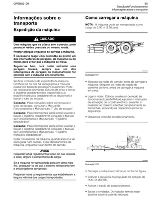 QPEBU2109 95
SecçãodeFuncionamento
Informaçõessobreotransporte
Informações sobre o
transporte
Expedição da máquina
m CUIDADO
Uma máquina que se afasta sem controlo, pode
provocar lesões pessoais ou mesmo morte.
Prestar atenção enquanto se carrega a máquina.
É necessário reagir com prontidão ao premir um
dos interruptores de paragem, da máquina ou do
motor, para evitar que a máquina se mova.
Segurar-se bem, para poder enfrentar uma
paragem brusca, sempre que um dos
interruptores de paragem da máquina/motor for
premido com a máquina em movimento.
Verificar o itinerário de expedição da máquina.
Certificar-se de que há espaço para a máquina
passar por baixo de passagens superiores. Pode
ser necessário desmontar as luzes de aviso e fechar
o tejadilho desdobrável (se disponível) ou o
tejadilho hidráulico desdobrável (se disponível) e
baixar o tubo de escape.
Consulta: Para instruções sobre como baixar o
tubo de escape, consultar o Manual de
Funcionamento e Manutenção, ≈Tubo de escape∆.
Consulta: Para informações sobre como levantar e
baixar o tejadilho desdobrável, consultar o Manual
de Funcionamento e Manutenção, ≈Tejadilho
desdobrável∆.
Consulta: Para informações sobre como levantar e
baixar o tejadilho desdobrável, consultar o Manual
de Funcionamento e Manutenção, ≈Tejadilho
hidráulico desdobrável∆.
Evitar movimentos da máquina, quando estiver a ser
carregada num camião. Evitar deslizamentos da
máquina, enquanto viajar dentro do camião.
AVISO
Respeitar todos regulamentos locais no que respeita
a peso, largura e comprimento da carga.
Se a máquina for transportada para um clima mais
frio, assegurar-se de que o sistema refrigerante tem
o anticongelante apropriado.
Respeitar todos os regulamentos que estabelecem a
largura máxima das cargas transportadas.
Como carregar a máquina
NOTA: A máquina pode ser transportada como
carga de 2,50 m (8,20 pés).
Ilustração 151
• Bloquear as rodas do camião, antes de carregar a
máquina. Bloquear as rodas do vagão do
caminho de ferro, antes de carregar a máquina
em cima.
• Ligar o motor. Colocar o selector de modo de
funcionamento em MANUAL e premir o interruptor
de activação do circuito eléctrico. Levantar o
nivelador ao máximo e fechar completamente as
tremonhas, activando os respectivos pinos de
segurança.
• Desactivar o travão de estacionamento.
Ilustração 152
• Carregar a máquina no reboque conforme figura.
• Colocar a alavanca de propulsão na posição de
PONTO MORTO.
• Activar o travão de estacionamento.
• Baixar o nivelador. O nivelador tem de estar
assente sobre a base do reboque.
XS0073AA
XS1000AB
 