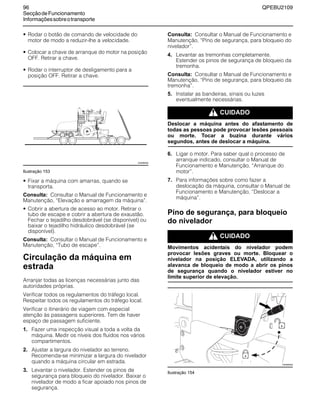 96 QPEBU2109
SecçãodeFuncionamento
Informaçõessobreotransporte
• Rodar o botão de comando de velocidade do
motor de modo a reduzir-lhe a velocidade.
• Colocar a chave de arranque do motor na posição
OFF. Retirar a chave.
• Rodar o interruptor de desligamento para a
posição OFF. Retirar a chave.
Ilustração 153
• Fixar a máquina com amarras, quando se
transporta.
Consulta: Consultar o Manual de Funcionamento e
Manutenção, ≈Elevação e amarragem da máquina∆.
• Cobrir a abertura de acesso ao motor. Retirar o
tubo de escape e cobrir a abertura de exaustão.
Fechar o tejadilho desdobrável (se disponível) ou
baixar o tejadilho hidráulico desdobrável (se
disponível).
Consulta: Consultar o Manual de Funcionamento e
Manutenção, ≈Tubo de escape∆.
Circulação da máquina em
estrada
Arranjar todas as licenças necessárias junto das
autoridades próprias.
Verificar todos os regulamentos do tráfego local.
Respeitar todos os regulamentos do tráfego local.
Verificar o itinerário de viagem com especial
atenção às passagens superiores. Tem de haver
espaço de passagem suficiente.
1. Fazer uma inspecção visual a toda a volta da
máquina. Medir os níveis dos fluidos nos vários
compartimentos.
2. Ajustar a largura do nivelador ao terreno.
Recomenda-se minimizar a largura do nivelador
quando a máquina circular em estrada.
3. Levantar o nivelador. Estender os pinos de
segurança para bloqueio do nivelador. Baixar o
nivelador de modo a ficar apoiado nos pinos de
segurança.
Consulta: Consultar o Manual de Funcionamento e
Manutenção, ≈Pino de segurança, para bloqueio do
nivelador∆.
4. Levantar as tremonhas completamente.
Estender os pinos de segurança de bloqueio da
tremonha.
Consulta: Consultar o Manual de Funcionamento e
Manutenção, ≈Pino de segurança, para bloqueio da
tremonha∆.
5. Instalar as bandeiras, sinais ou luzes
eventualmente necessárias.
m CUIDADO
Deslocar a máquina antes do afastamento de
todas as pessoas pode provocar lesões pessoais
ou morte. Tocar a buzina durante vários
segundos, antes de deslocar a máquina.
6. Ligar o motor. Para saber qual o processo de
arranque indicado, consultar o Manual de
Funcionamento e Manutenção, ≈Arranque do
motor∆.
7. Para informações sobre como fazer a
deslocação da máquina, consultar o Manual de
Funcionamento e Manutenção, ≈Deslocar a
máquina∆.
Pino de segurança, para bloqueio
do nivelador
m CUIDADO
Movimentos acidentais do nivelador podem
provocar lesões graves ou morte. Bloquear o
nivelador na posição ELEVADA, utilizando a
alavanca de bloqueio de modo a abrir os pinos
de segurança quando o nivelador estiver no
limite superior de elevação.
Ilustração 154
XS0999AB
XS0980AB
 