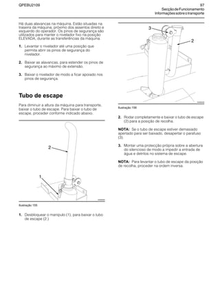 QPEBU2109 97
SecçãodeFuncionamento
Informaçõessobreotransporte
Há duas alavancas na máquina. Estão situadas na
traseira da máquina, próximo dos assentos direito e
esquerdo do operador. Os pinos de segurança são
utilizados para manter o nivelador fixo na posição
ELEVADA, durante as transferências da máquina.
1. Levantar o nivelador até uma posição que
permita abrir os pinos de segurança do
nivelador.
2. Baixar as alavancas, para estender os pinos de
segurança ao máximo de extensão.
3. Baixar o nivelador de modo a ficar apoiado nos
pinos de segurança.
Tubo de escape
Para diminuir a altura da máquina para transporte,
baixar o tubo de escape. Para baixar o tubo de
escape, proceder conforme indicado abaixo.
Ilustração 155
1. Desbloquear o manípulo (1), para baixar o tubo
de escape (2.)
Ilustração 156
2. Rodar completamente e baixar o tubo de escape
(2) para a posição de recolha.
NOTA: Se o tubo de escape estiver demasiado
apertado para ser baixado, desapertar o parafuso
(3).
3. Montar uma protecção própria sobre a abertura
do silencioso de modo a impedir a entrada de
água e detritos no sistema de escape.
NOTA: Para levantar o tubo de escape da posição
de recolha, proceder na ordem inversa.
2
XS0895AB
1
3
XS0894AB
2
 