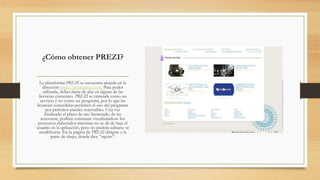 ¿Cómo obtener PREZI? 
La plataforma PREZI se encuentra alojada en la 
dirección http://www.prezi.com. Para poder 
utilizarla, debes darte de alta en alguna de las 
licencias existentes. PREZI se entiende como un 
servicio y no como un programa, por lo que las 
licencias concedidas permiten el uso del programa 
por períodos anuales renovables. Una vez 
finalizado el plazo de uso licenciado, de no 
renovarse, podrán continuar visualizándose los 
proyectos elaborados mientras no se dé de baja el 
usuario en la aplicación, pero no podrán editarse ni 
modificarse. En la página de PREZI dirígete a la 
parte de abajo, donde dice “register”. 
 