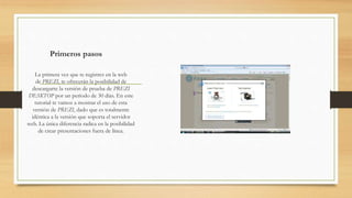 Primeros pasos 
La primera vez que te registres en la web 
de PREZI, te ofrecerán la posibilidad de 
descargarte la versión de prueba de PREZI 
DESKTOP por un período de 30 días. En este 
tutorial te vamos a mostrar el uso de esta 
versión de PREZI, dado que es totalmente 
idéntica a la versión que soporta el servidor 
web. La única diferencia radica en la posibilidad 
de crear presentaciones fuera de línea. 
 