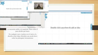 El tablero de dibujo El Tablero sobre el que vamos a preparar 
nuestras presentaciones es tan simple como la 
imagen que te presentamos a continuación: 
Tal y como se te propone, simplemente haz 
doble click sobre cualquier parte y añade una 
idea. No olvides que el bloque de herramientas 
se encuentra arriba a la izquierda. Pulsa sobre él 
para decidir qué hacer. 
En cualquier caso, si pulsas con el ratón a la 
derecha sobre help, obtendrás una ayuda breve 
sobre las principales herramientas: 
 